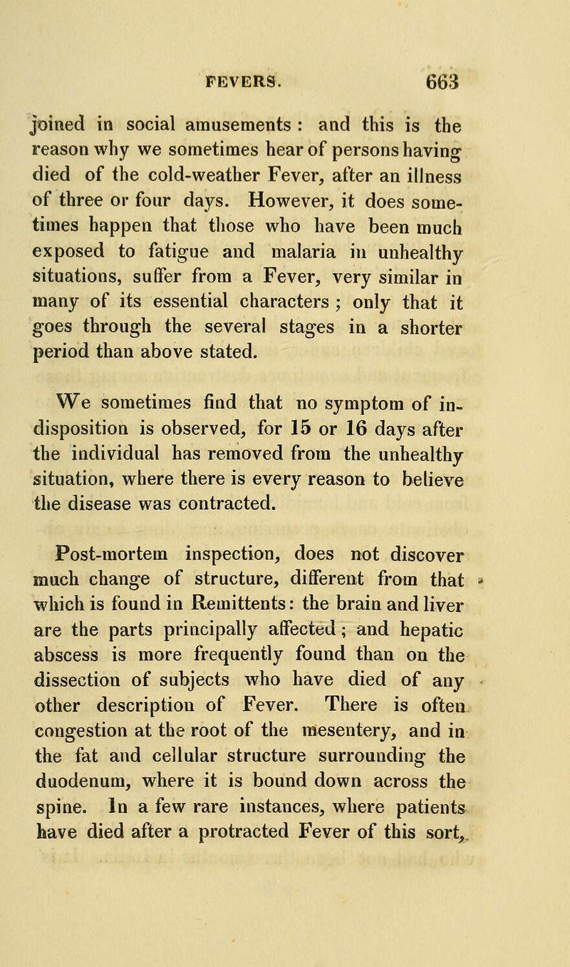 joined in social amusements : and this is the reason why we sometimes hear of persons having died of the cold-weather Fever, after an illness of three or four days. However, it does some- times happen that those who have been much exposed to fatigue and malaria in unhealthy situations, suffer from a Fever, very similar in many of its essential characters ; only that it goes through the several stages in a shorter period than above stated. We sometimes find that no symptom of in- disposition is observed, for 15 or 16 days after the individual has removed from the unhealthy situation, where there is every reason to believe the disease was contracted. Post-mortem inspection, does not discover much change of structure, different from that •* which is found in Remittents: the brain and liver are the parts principally affected; and hepatic abscess is more frequently found than on the dissection of subjects who have died of any other description of Fever. There is often congestion at the root of the mesentery, and in the fat and cellular structure surrounding the duodenum, where it is bound down across the spine. In a few rare instances, where patients have died after a protracted Fever of this sort,.
