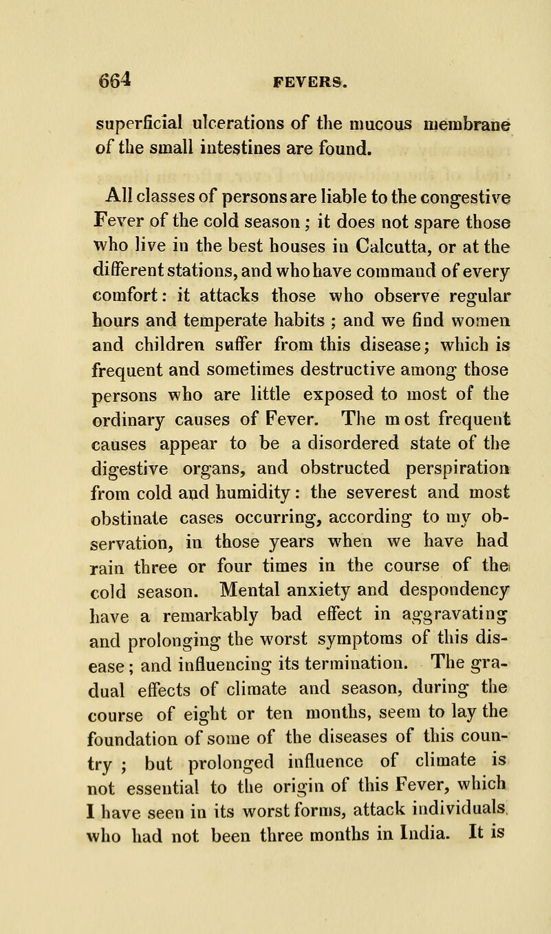 superficial ulcerations of the mucous membrane of the small intestines are found. All classes of persons are liable to the congestive Fever of the cold season; it does not spare those who live in the best houses in Calcutta, or at the different stations, and who have command of every comfort: it attacks those who observe regular hours and temperate habits ; and we find women and children suffer from this disease; which is frequent and sometimes destructive among those persons who are little exposed to most of the ordinary causes of Fever. The m ost frequent causes appear to be a disordered state of the digestive organs, and obstructed perspiration from cold and humidity: the severest and most obstinate cases occurring, according to my ob- servation, in those years when we have had rain three or four times in the course of the cold season. Mental anxiety and despondency have a remarkably bad effect in aggravating and prolonging the worst symptoms of this dis- ease ; and influencing its termination. The gra- dual effects of climate and season, during the course of eight or ten months, seem to lay the foundation of some of the diseases of this coun- try ; but prolonged influence of climate is not essential to the origin of this Fever, which 1 have seen in its worst forms, attack individuals, who had not been three months in India. It is
