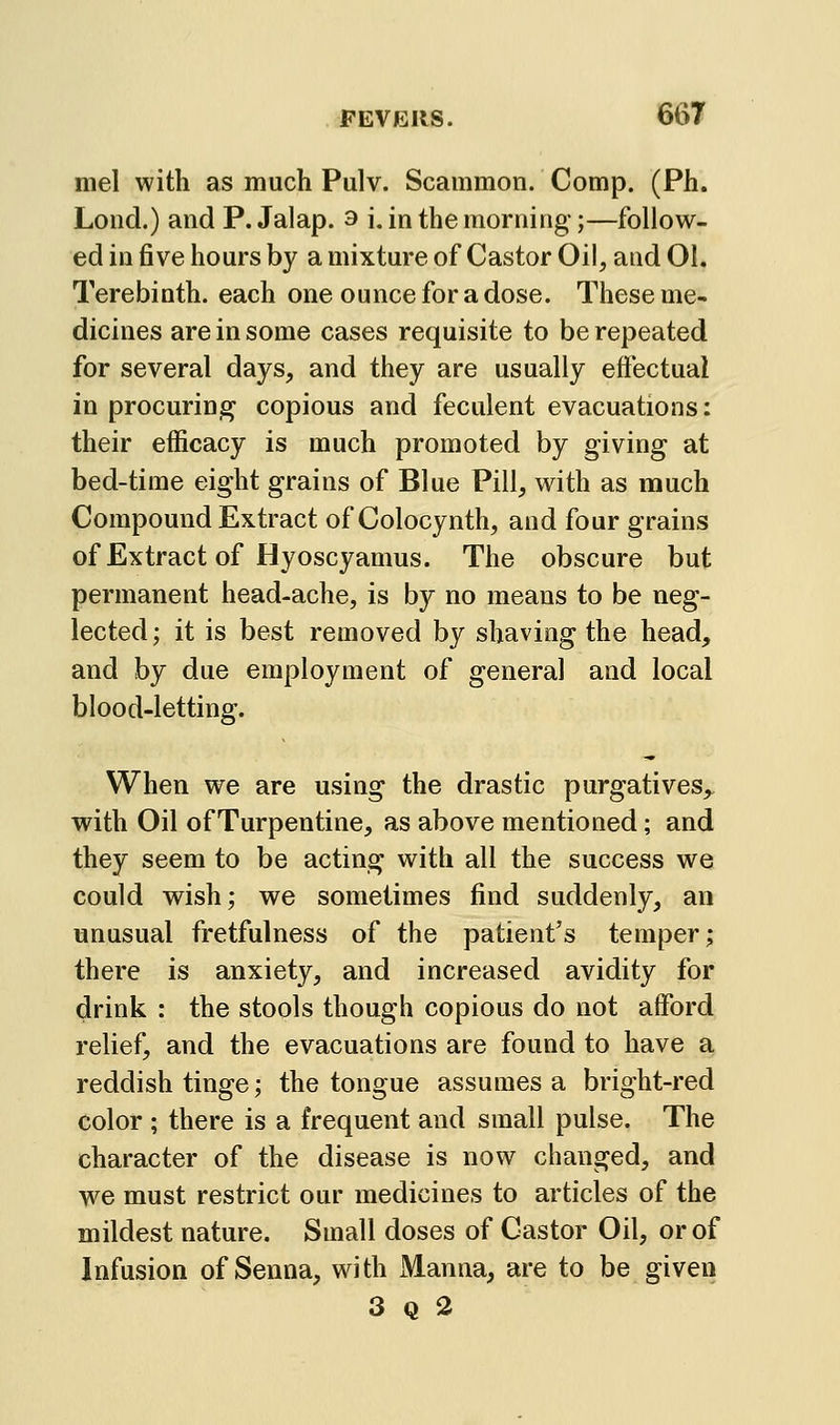 mel with as much Pulv. Scammon. Comp. (Ph. Lond.) and P. Jalap. 3 i, in the morning;—follow- ed in five hours by a mixture of Castor Oil, and 01. Terebinth, each one ounce for a dose. These me- dicines are in some cases requisite to be repeated for several days, and they are usually eftectual in procuring copious and feculent evacuations: their efficacy is much promoted by giving at bed-time eight grains of Blue Pill, with as much Compound Extract of Colocynth, and four grains of Extract of Hyoscyamus. The obscure but permanent head-ache, is by no means to be neg- lected; it is best removed by shaving the head, and by due employment of general and local blood-letting. When we are using the drastic purgatives, with Oil of Turpentine, as above mentioned; and they seem to be acting with all the success we could wish; we sometimes find suddenly, an unusual fretfulness of the patient's temper; there is anxiety, and increased avidity for drink : the stools though copious do not afford relief, and the evacuations are found to have a reddish tinge; the tongue assumes a bright-red color ; there is a frequent and small pulse. The character of the disease is now changed, and we must restrict our medicines to articles of the mildest nature. Small doses of Castor Oil, or of Infusion of Senna, with Manna, are to be given 3 Q 2