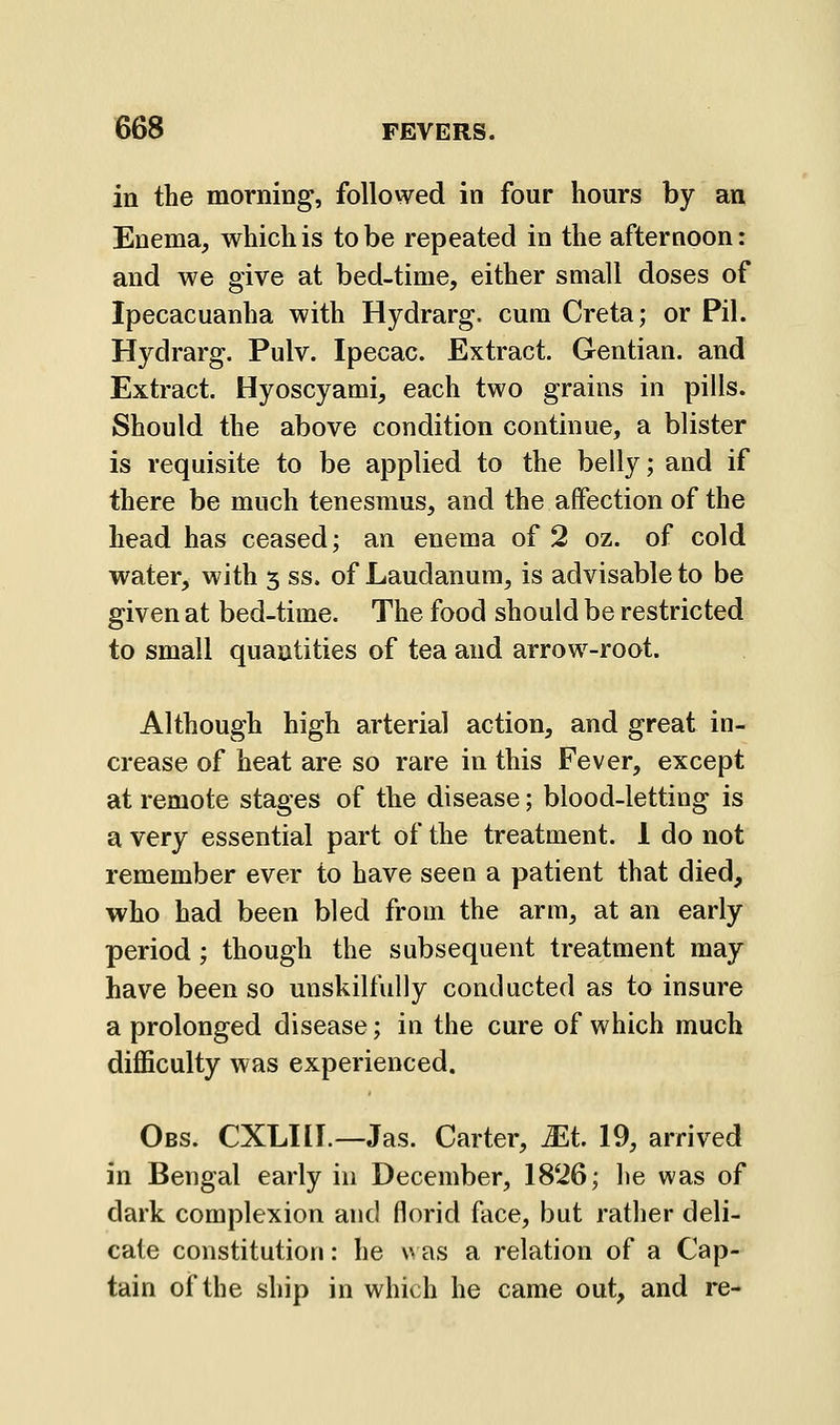 in the morning, followed in four hours by an Enema, which is to be repeated in the afternoon: and we give at bed-time, either small doses of Ipecacuanha with Hydrarg. cum Creta; or Pil. Hydrarg. Pulv. Ipecac. Extract. Gentian, and Extract. Hyoscyami, each two grains in pills. Should the above condition continue, a blister is requisite to be applied to the belly; and if there be much tenesmus, and the affection of the head has ceased; an enema of 2 oz. of cold water, with 5 ss. of Laudanum, is advisable to be given at bed-time. The food should be restricted to small quantities of tea and arrow-root. Although high arterial action, and great in- crease of heat are so rare in this Fever, except at remote stages of the disease; blood-letting is a very essential part of the treatment. 1 do not remember ever to have seen a patient that died, who had been bled from the arm, at an early period; though the subsequent treatment may have been so unskilfully conducted as to insure a prolonged disease; in the cure of which much difficulty was experienced. Obs. CXLKI.—Jas. Carter, Mt 19, arrived in Bengal early in December, 18'i6; he was of dark complexion and florid face, but rather deli- cate constitution: he v> as a relation of a Cap- tain of the ship in which he came out, and re-