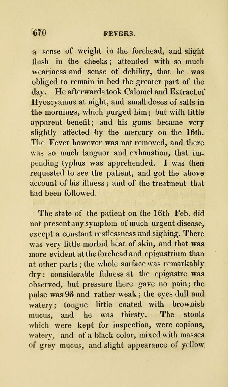 a sense of weight in the forehead, and slight flush in the cheeks; attended with so much weariness and sense of debility, that he was obliged to remain in bed the greater part of the day. He afterwards took Calomel and Extractof Hyoscyamus at night, and small doses of salts in the mornings, which purged him; but with little apparent benefit; and his gums became very slightly affected by the mercury on the 16th. The Fever however was not removed, and there was so much lauguor and exhaustion, that im- pending typhus was apprehended. I was then requested to see the patient, and got the above account of his illness; and of the treatment that had been followed. The state of the patient on the 16th Feb. did not present any symptom of much urgent disease, except a constant restlessness and sighing. There was very little morbid heat of skin, and that was more evident at the forehead and epigastrium than at other parts; the whole surface was remarkably dry: considerable fulness at the epigastre was observed, but pressure there gave no pain; the pulse was 96 and rather weak; the eyes dull and watery; tongue little coated with brownish mucus, and he was thirsty. The stools which were kept for inspection, were copious, watery, and of a black color, mixed with masses of grey mucus, and slight appearance of yellow