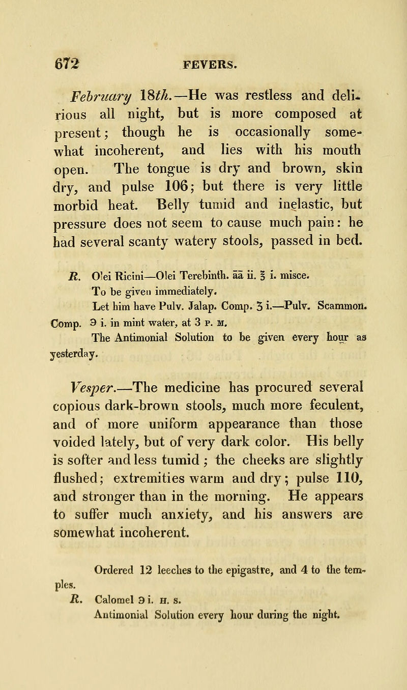 February \%th.—He was restless and deli* rious all night, but is more composed at present; though he is occasionally some- what incoherent, and lies with his mouth open. The tongue is dry and brown, skin dry, and pulse 106; but there is very little morbid heat. Belly tumid and inelastic, but pressure does not seem to cause much pain: he had several scanty watery stools, passed in bed. R. O'ei Ricini—Olei Terebinth, aa ii. | i. misce. To be given immediately. Let him have Pulv. Jalap. Comp. 5 i.—^Pulv. Scammon. Comp. 9 i. in mint water, at 3 p. m. The Antimonial Solution to be given every hour as yesterday. Vesper.—The medicine has procured several copious dark-brown stools, much more feculent, and of more uniform appearance than those voided lately, but of very dark color. His belly is softer and less tumid ; the cheeks are slightly flushed; extremities warm and dry; pulse 110, and stronger than in the morning. He appears to suffer much anxiety, and his answers are somewhat incoherent. Ordered 12 leeches to the epigastre, and 4 to the tem- ples. R. Calomel 3 i. H. s. Antimonial Solution every hour during the night.