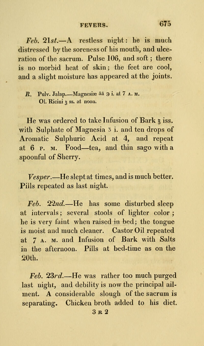 Feb. 2lst,—A restless night: he is much distressed by the soreness of his mouth, and ulce- ration of the sacrum. Pulse 106, and soft; there is no morbid heat of skin; the feet are cool, and a slight moisture has appeared at the joints. jR. Pulv. Jalap Magnesise aa a i. at 7 a. m. 01. Riciui 5 ss. at noon. He was ordered to take Infusion of Bark § iss. with Sulphate of Magnesia 3 i. and ten drops of Aromatic Sulphuric Acid at 4, and repeat at 6 p. M. Food—tea, and thin sago with a spoonful of Sherry. Vesper.—He slept at times, and is much better. Pills repeated as last night. Feb. 22nd.—He has some disturbed sleep at intervals; several stools of lighter color ; he is very faint when raised in bed; the tongue is moist and much cleaner. Castor Oil repeated at 7 A. M. and Infusion of Bark with Salts in the afternoon. Pills at bed-time as on the 20th. Feb. 23rd.—He was rather too much purged last night, and debility is now the principal ail- ment. A considerable slough of the sacrum is separating. Chicken broth added to his diet. 3r2