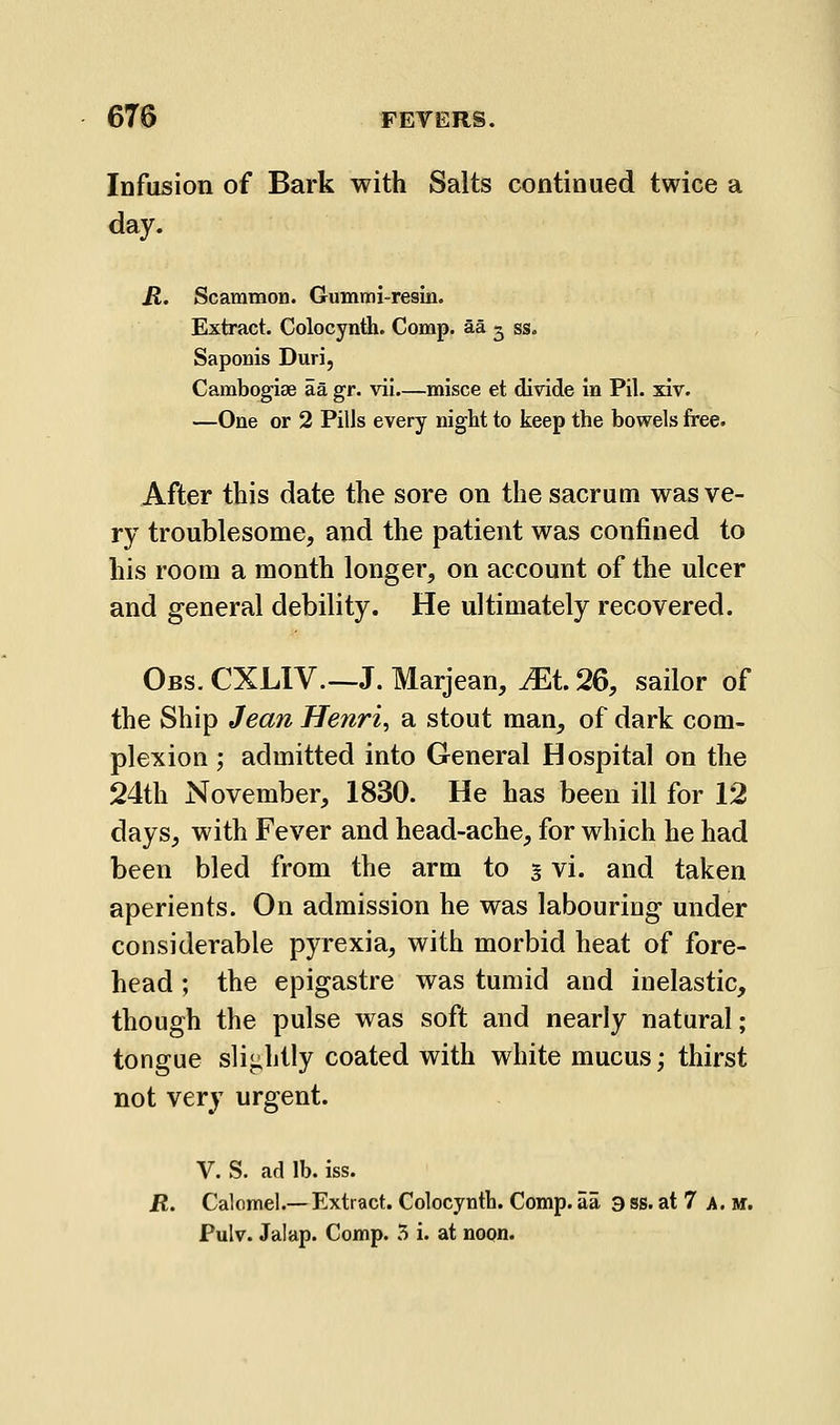 Infusion of Bark with Salts continued twice a day. R. Scammon. Gummi-resin. Extract. Colocynth. Comp. aa 5 ss. Saponis Duri, Carabogiae aa gr. vil.—misce et divide in Pil. xiv. —One or 2 Pills every night to keep the bowels free. After this date the sore on the sacrum was ve- ry troublesome, and the patient was confined to his room a month longer, on account of the ulcer and general debility. He ultimately recovered. Obs. CXLIV—J. Marjean, ^t. 26, sailor of the Ship Jean Henri, a stout man, of dark com- plexion ; admitted into General Hospital on the 24th November, 1830. He has been ill for 12 days, with Fever and head-ache, for which he had been bled from the arm to § vi. and taken aperients. On admission he was labouring under considerable pyrexia, with morbid heat of fore- head ; the epigastre was tumid and inelastic, though the pulse was soft and nearly natural; tongue slightly coated with white mucus; thirst not very urgent. V. S. ad lb. iss. R. Calomel.— Extract. Colocynth. Comp. aa 3 ss. at 7 a. m. Pulv. Jalap. Comp. 5 i. at noqn.