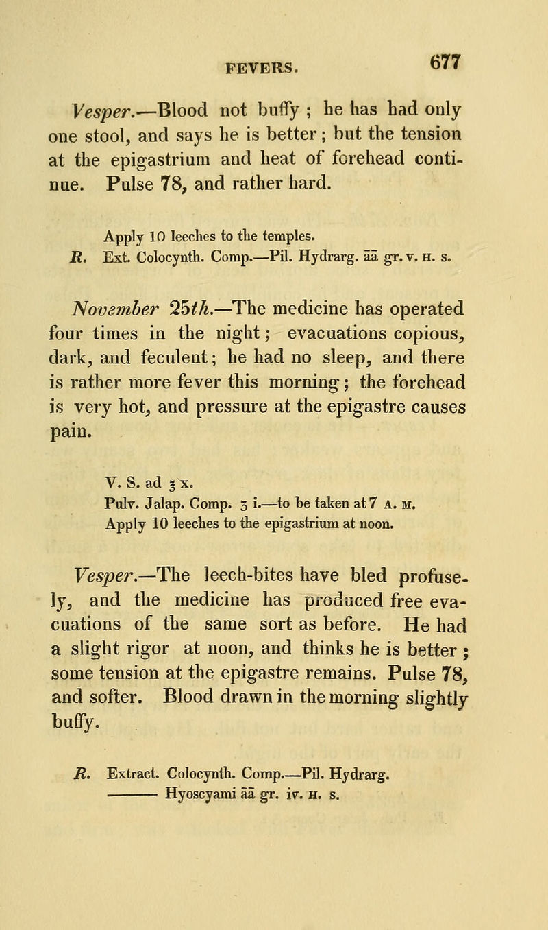Vesper.—Blood not buflTy ; he has had only one stool, and says he is better; but the tension at the epigastrium and heat of forehead conti- nue. Pulse 78, and rather hard. Apply 10 leeches to the temples. R. Ext. Colocynth. Comp.—Pil. Hydrarg. aa gr. v. H. s. November 2^th.—The medicine has operated four times in the night; evacuations copious, dark, and feculent; he had no sleep, and there is rather more fever this morning; the forehead is very hot, and pressure at the epigastre causes pain. V. S. ad 5 X. Pulr. Jalap. Corap. 3 i.—to be taken at 7 A. m. Apply 10 leeches to the epigastrium at noon. Vesper.—The leech-bites have bled profuse- ly, and the medicine has produced free eva- cuations of the same sort as before. He had a slight rigor at noon, and thinks he is better ; some tension at the epigastre remains. Pulse 78, and softer. Blood drawn in the morning slightly buffy. R. Extract. Colocynth. Comp—Pil. Hydi-arg. Hyoscyami aa gr. iv. h. s.