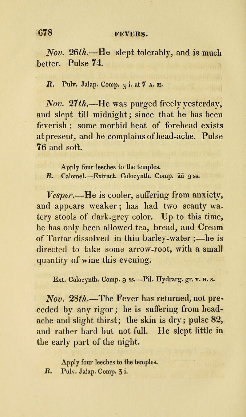 Nov. 2&th.—He slept tolerably, and is much better. Pulse 74. jR. Pulv. Jalap. Comp. ^ i. at 7 A. m. Nov. ^th.—He was purged freely yesterday, and slept till midnight; since that he has been feverish ; some morbid heat of forehead exists at present, and he complains of head-ache. Pulse 76 and soft. Apply four leeches to the temples. R. Calomel.—Extract. Colocynth. Comp. aa ass. Vesper.—He is cooler, suffering from anxiety, and appears weaker; has had two scanty wa- tery stools of dark-grey color. Up to this time, he has only been allowed tea, bread, and Cream of Tartar dissolved in thin barley-water ;—he is directed to take some arrow-root, with a small quantity of wine this evening. Ext. Colocynth. Comp. a ss.—Pil. Hydrarg. gr. v. h. s. Nov. 28/^.—The Fever has returned, not pre- ceded by any rigor; he is suffering from head- ache and slight thirst; the skin is dry; pulse 82, and rather hard but not full. He slept little in the early part of the night. Apply four leeches to the temples. R. Pulv. Jalap. Comp. 3 i.