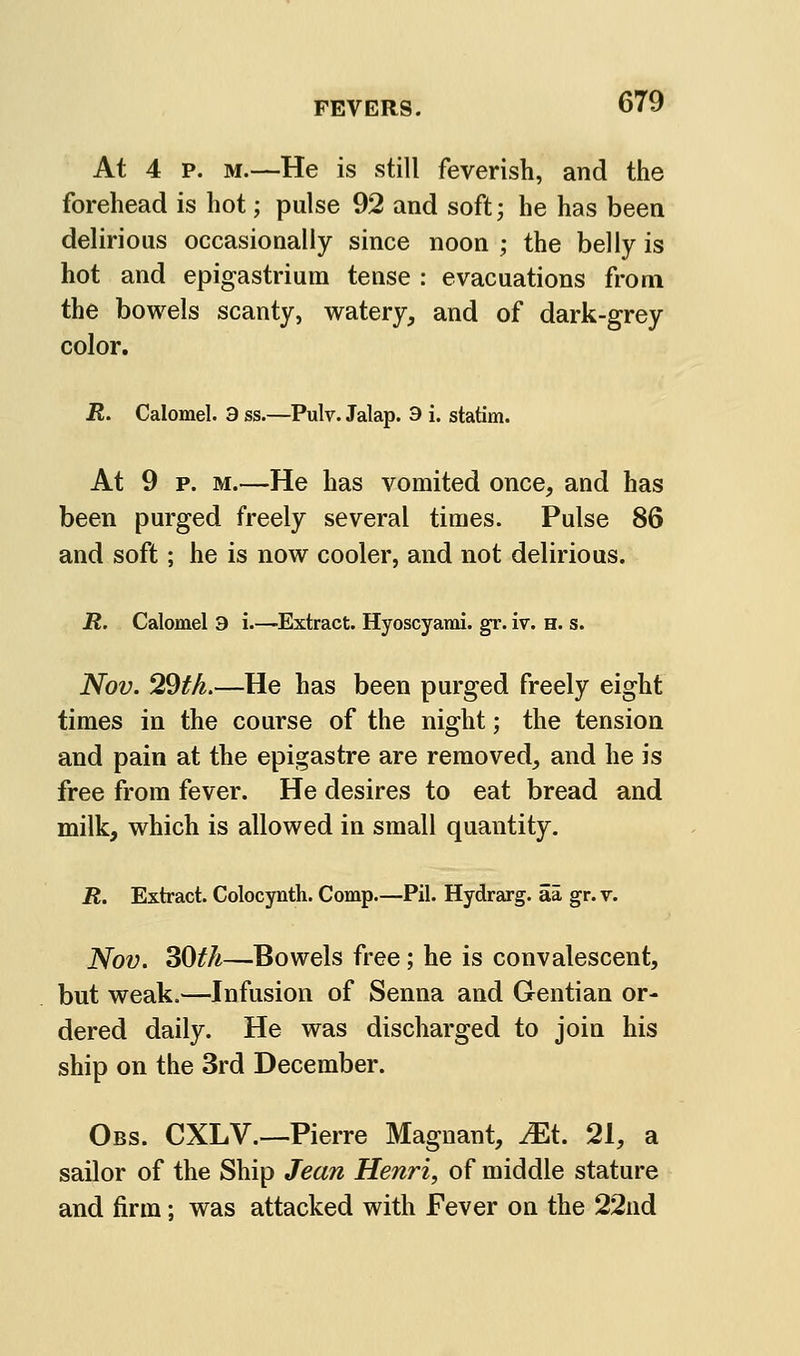 At 4 p. M.—He is still feverish, and the forehead is hot; pulse 92 and soft; he has been delirious occasionally since noon ; the belly is hot and epigastrium tense : evacuations from the bowels scanty, watery, and of dark-grey color. jR. Calomel. 3 ss.—Pulv. Jalap. 3 i. statim. At 9 P. M.—He has vomited once, and has been purged freely several times. Pulse 86 and soft; he is now cooler, and not delirious. R. Calomel 3 i—-Extract. Hyoscyami. gr. iv. h. s. Nov. 29#A.—He has been purged freely eight times in the course of the night; the tension and pain at the epigastre are removed, and he is free from fever. He desires to eat bread and milk, which is allowed in small quantity. R. Extract. Colocynth. Comp.—Pil. Hydrarg. aa gr. v. Nov. 30th—Bowels free; he is convalescent, but weak.—Infusion of Senna and Gentian or- dered daily. He was discharged to join his ship on the 3rd December. Obs. CXLv.—Pierre Magnant, ^t. 21, a sailor of the Ship Jean Henri, of middle stature and firm; was attacked with Fever on the 22nd