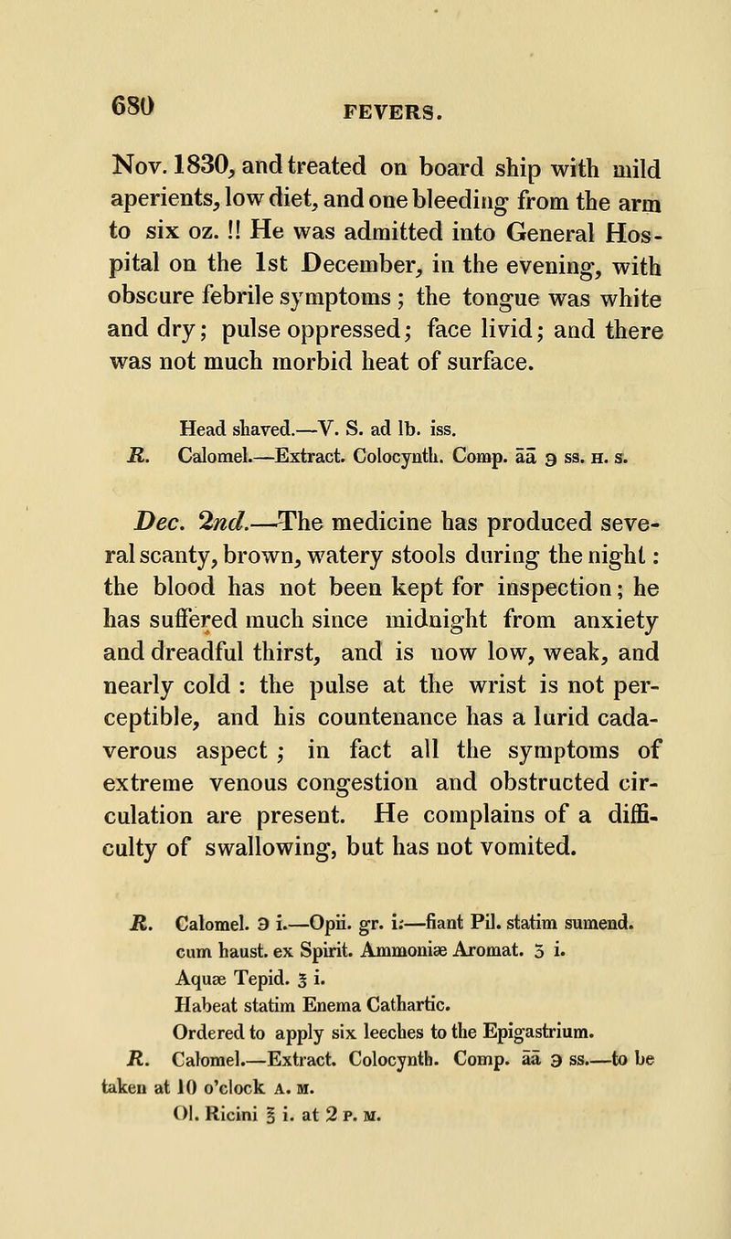 Nov. 1830, and treated on board ship with mild aperients, low diet, and one bleeding from the arm to six oz.!! He was admitted into General Hos- pital on the 1st December, in the evening, with obscure febrile symptoms ; the tongue was white and dry; pulse oppressed; face livid; and there was not much morbid heat of surface. Head shaved.—V. S. ad lb. iss. R. Calomel.—Extract. Colocyntli. Comp. aa a ss. h. s. Dec. 2nd.—The medicine has produced seve- ral scanty, brown, watery stools daring the night: the blood has not been kept for inspection; he has suffered much since midnight from anxiety and dreadful thirst, and is now low, weak, and nearly cold : the pulse at the wrist is not per- ceptible, and his countenance has a lurid cada- verous aspect ; in fact all the symptoms of extreme venous congestion and obstructed cir- culation are present. He complains of a diffi- culty of swallowing, but has not vomited. R. Calomel. 3 i.—Opii. gr. I;—fiant Pil. statim sumend. cum haust. ex Spirit. Ammoniae Aromat. 3 i. Aquae Tepid. 5 i. Habeat statim Enema Cathartic. Ordered to apply six leeches to the Epigastrium. R. Calomel.—Extract. Colocynth. Comp. aa a ss.—to be taken at 10 o'clock A. m. Ol. Ricini § i. at 2 P. M.