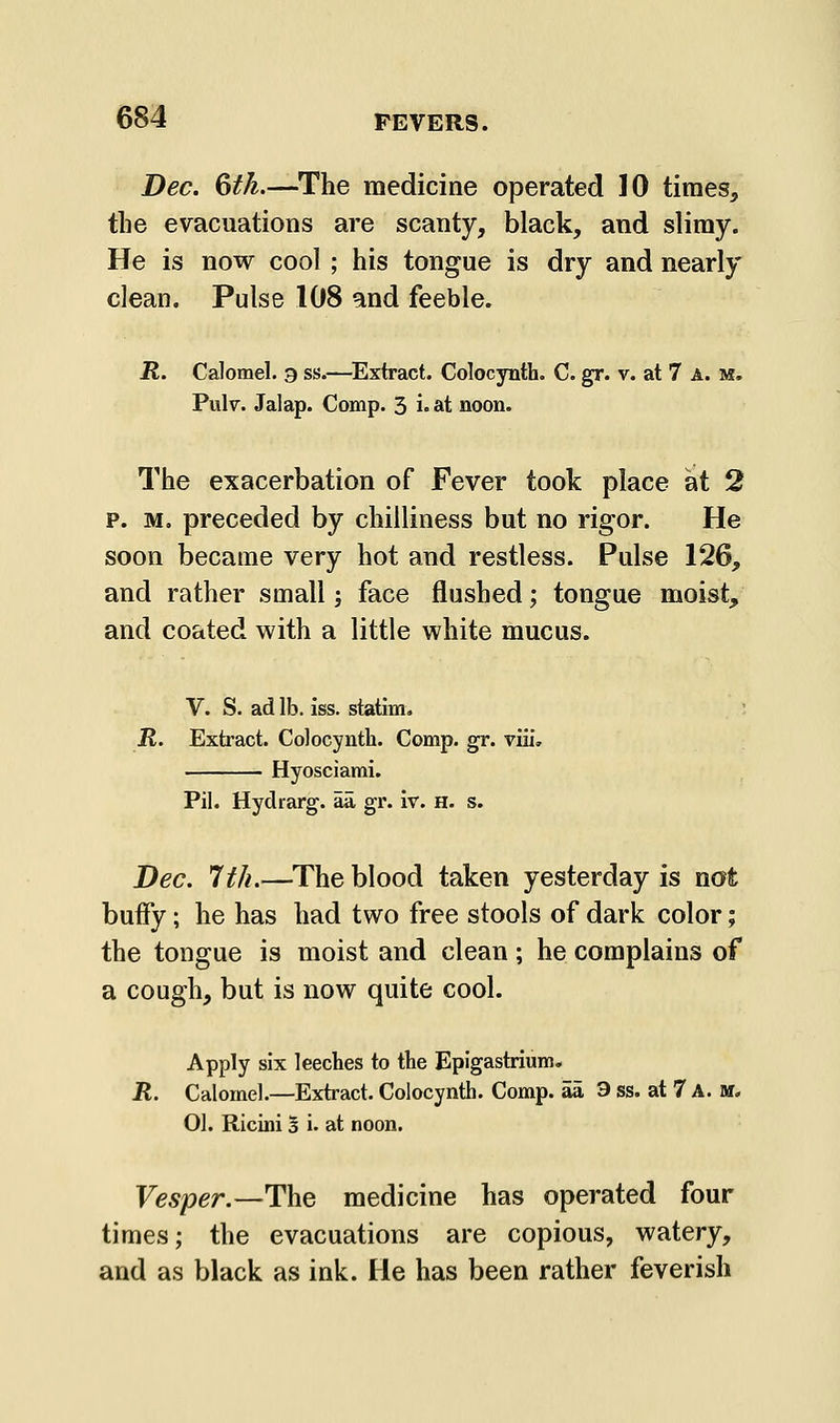 Dec. 6fk.—The medicine operated 10 times, the evacuations are scanty, black, and slimy. He is now cool; his tongue is dry and nearly clean. Pulse 108 and feeble. R. Calomel. 9 ss.—^Extract. Colocynth. C. gr. v. at 7 a. m. Pulv. Jalap. Comp. 3 i» at noon. The exacerbation of Fever took place at 2 p. M, preceded by chilliness but no rigor. He soon became very hot and restless. Pulse 126, and rather small; face flushed; tongue moist, and coated with a little white mucus. V. S. ad lb. iss. statim. R. Extract. Colocynth. Comp. gr. viii, Hyosciami. Pil. Hydrarg. aa, gr. iv. H. s. Dec. 1th.—The blood taken yesterday is not buify; he has had two free stools of dark color; the tongue is moist and clean; he complains of a cough, but is now quite cool. Apply six leeches to the Epigastrium. R. Calomel.—Extract. Colocynth. Comp. aa 3 ss. at 7 A. ar. 01. Ricini 5 i. at noon. Vesper.—The medicine has operated four times; the evacuations are copious, watery, and as black as ink. He has been rather feverish