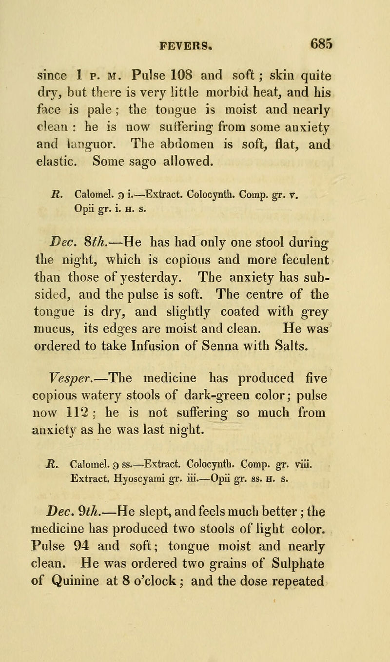 since 1 p. m. Pulse 108 and soft; skin quite dry, but there is very little morbid heat, and his face is pale; the tongue is moist and nearly clean : he is now suffering from some anxiety and languor. The abdomen is soft, flat, and elastic. Some sago allowed. R. Calomel, g i.—Extract. Colocynth. Comp. gr. v. Opii gr. i. H. s. Dec. Stk.—He has had only one stool during the night, which is copious and more feculent than those of yesterday. The anxiety has sub- sided, and the pulse is soft. The centre of the tongue is dry, and slightly coated with grey mucus, its edges are moist and clean. He was ordered to take Infusion of Senna with Salts. Vesper.—The medicine has produced five copious watery stools of dark-green color; pulse now 112 ; he is not suffering so much from anxiety as he was last night. R. Calomel, a ss.—Extract. Colocynth. Comp. gr. viii. Extract. Hyoscyarai gr. iii.—Opii gr. ss. h. s. Dec. 9th.—He slept, and feels much better; the medicine has produced two stools of light color. Pulse 94 and soft; tongue moist and nearly clean. He was ordered two grains of Sulphate of Quinine at 8 o'clock; and the dose repeated