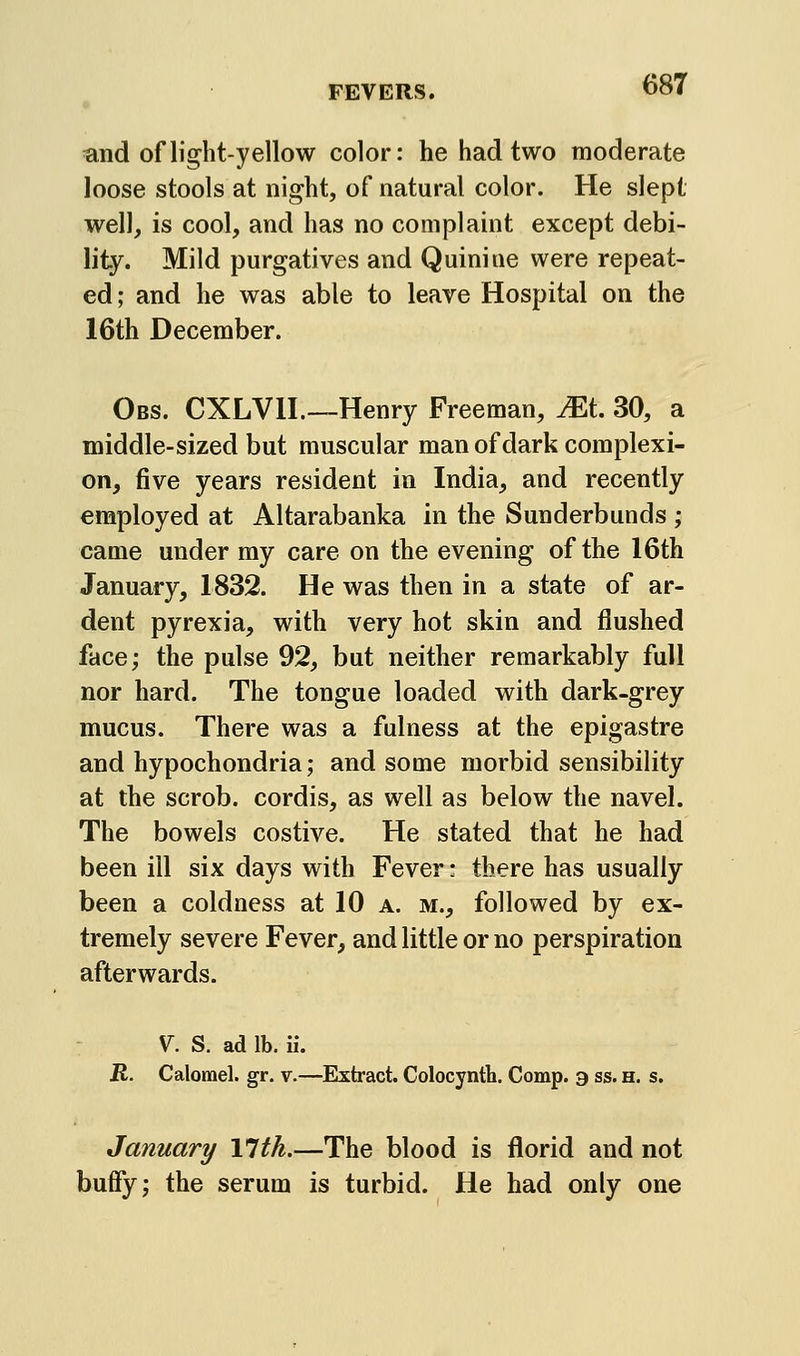 and of light-yellow color: he had two moderate loose stools at night, of natural color. He slept well, is cool, and has no complaint except debi- lity. Mild purgatives and Quinine were repeat- ed; and he was able to leave Hospital on the 16th December. Obs. CXLVn.—Henry Freeman, JEt 30, a middle-sized but muscular man of dark complexi- on, five years resident in India, and recently employed at Altarabanka in the Sunderbunds ; came under my care on the evening of the 16th January, 1832. He was then in a state of ar- dent pyrexia, with very hot skin and flushed face; the pulse 92, but neither remarkably full nor hard. The tongue loaded with dark-grey mucus. There was a fulness at the epigastre and hypochondria; and some morbid sensibility at the scrob. cordis, as well as below the navel. The bowels costive. He stated that he had been ill six days with Fever • there has usually been a coldness at 10 a. m., followed by ex- tremely severe Fever, and little or no perspiration afterwards. V^. S. ad lb. ii. R. Calomel, gr. v.—Extract. Colocynth. Comp. a ss. h. s. January Ylth.—The blood is florid and not buffy; the serum is turbid. He had only one