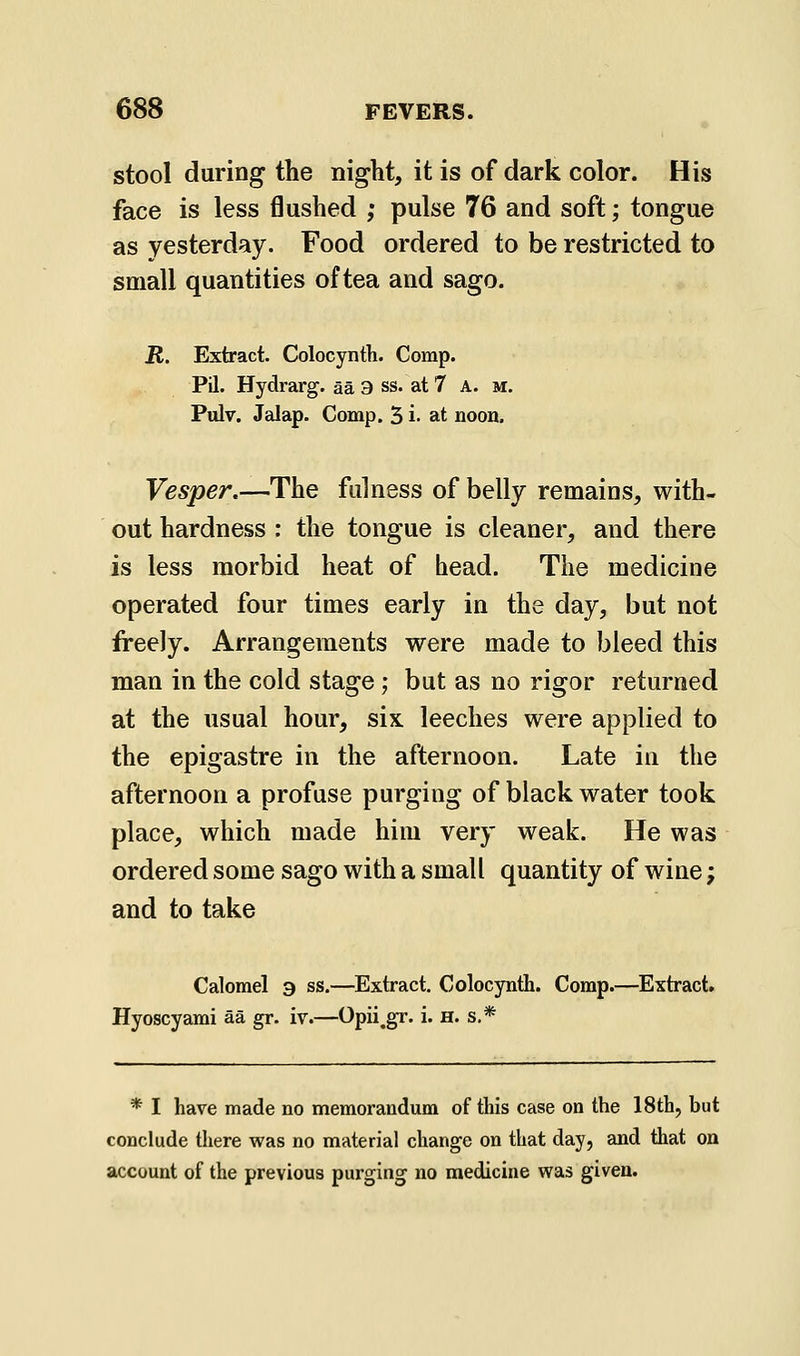 stool during the night, it is of dark color. His face is less flushed ; pulse 76 and soft; tongue as yesterday. Food ordered to be restricted to small quantities of tea and sago. R. Extract. Colocyntli. Comp. Pil. Hydrarg. aa 3 ss. at 7 A. m. Pulv. Jalap. Comp. 5 i- at noon. Vesper.—The fulness of belly remains, with- out hardness : the tongue is cleaner, and there is less morbid heat of bead. The medicine operated four times early in the day, but not freely. Arrangements were made to bleed this man in the cold stage; but as no rigor returned at the usual hour, six leeches were applied to the epigastre in the afternoon. Late in the afternoon a profuse purging of black water took place, which made him very weak. He was ordered some sago with a small quantity of wine; and to take Calomel 9 ss.—Extract. Colocynih. Comp.—Extract. Hyoscyami aa gr. iv.—Opii^gr. i. H. s.* * I have made no memorandum of this case on the 18th, but conclude there was no material change on that day, and that on account of the previous purging no medicine was given.