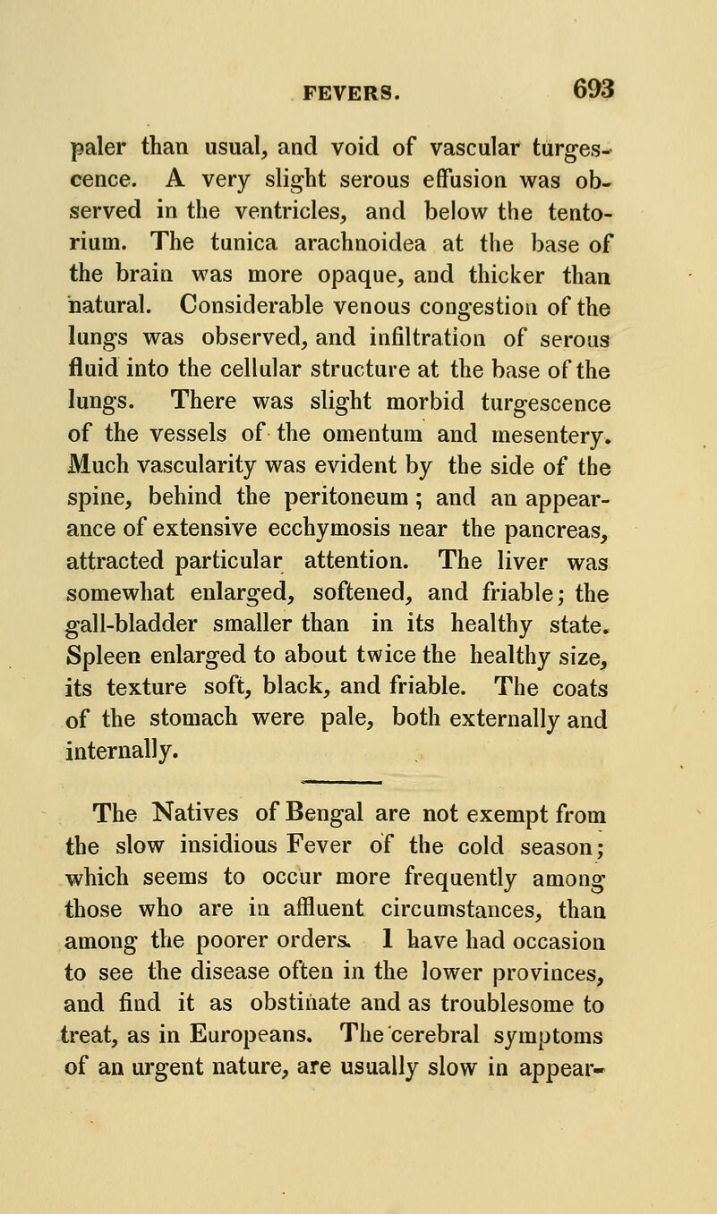 paler than usual, and void of vascular turges- cence. A very slight serous effusion was ob- served in the ventricles, and below the tento- rium. The tunica arachnoidea at the base of the brain was more opaque, and thicker than natural. Considerable venous congestion of the lungs was observed, and infiltration of serous fluid into the cellular structure at the base of the lungs. There was slight morbid turgescence of the vessels of the omentum and mesentery. Much vascularity was evident by the side of the spine, behind the peritoneum; and an appear- ance of extensive ecchymosis near the pancreas, attracted particular attention. The liver was somewhat enlarged, softened, and friable; the gall-bladder smaller than in its healthy state. Spleen enlarged to about twice the healthy size, its texture soft, black, and friable. The coats of the stomach were pale, both externally and internally. The Natives of Bengal are not exempt from the slow insidious Fever of the cold season; which seems to occur more frequently among those who are in affluent circumstances, than among the poorer orders. 1 have had occasion to see the disease often in the lower provinces, and find it as obstinate and as troublesome to treat, as in Europeans. The cerebral symptoms of an urgent nature, are usually slow in appear-