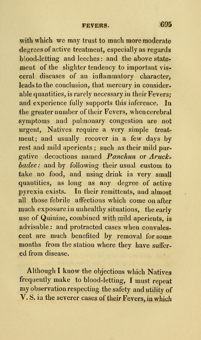 with which we may trust to much more moderate degrees of active treatment, especially as regards blood-letting and leeches: and the above state- ment of the slighter tendency to important vis- ceral diseases of an inflammatory character, leads to the conclusion, that mercury in consider- able quantities, is rarely necessary in their Fevers; and experience fully supports this inference. In the greater number of their Fevers, when cerebral symptoms and pulmonary congestion are not urgent. Natives require a very simple treat- ment; and usually recover in a few days by rest and mild aperients ; such as their mild pur- gative decoctions named Panchun or Aruck' badee: and by following their usual custom to take no food, and using drink in very small quantities, as long as any degree of active pyrexia exists. In their remittents, and almost all those febrile affections which come on after much exposure in unhealthy situations, the early use of Quinine, combined with mild aperients, is advisable : and protracted cases when convales- cent are much benefited by removal for some months from the station where they have suffer- ed from disease. Although I know the objections which Natives frequently make to blood-letting, I must repeat my observation respecting the safety and utility of V. S. ill the severer cases of their Fevers, in which