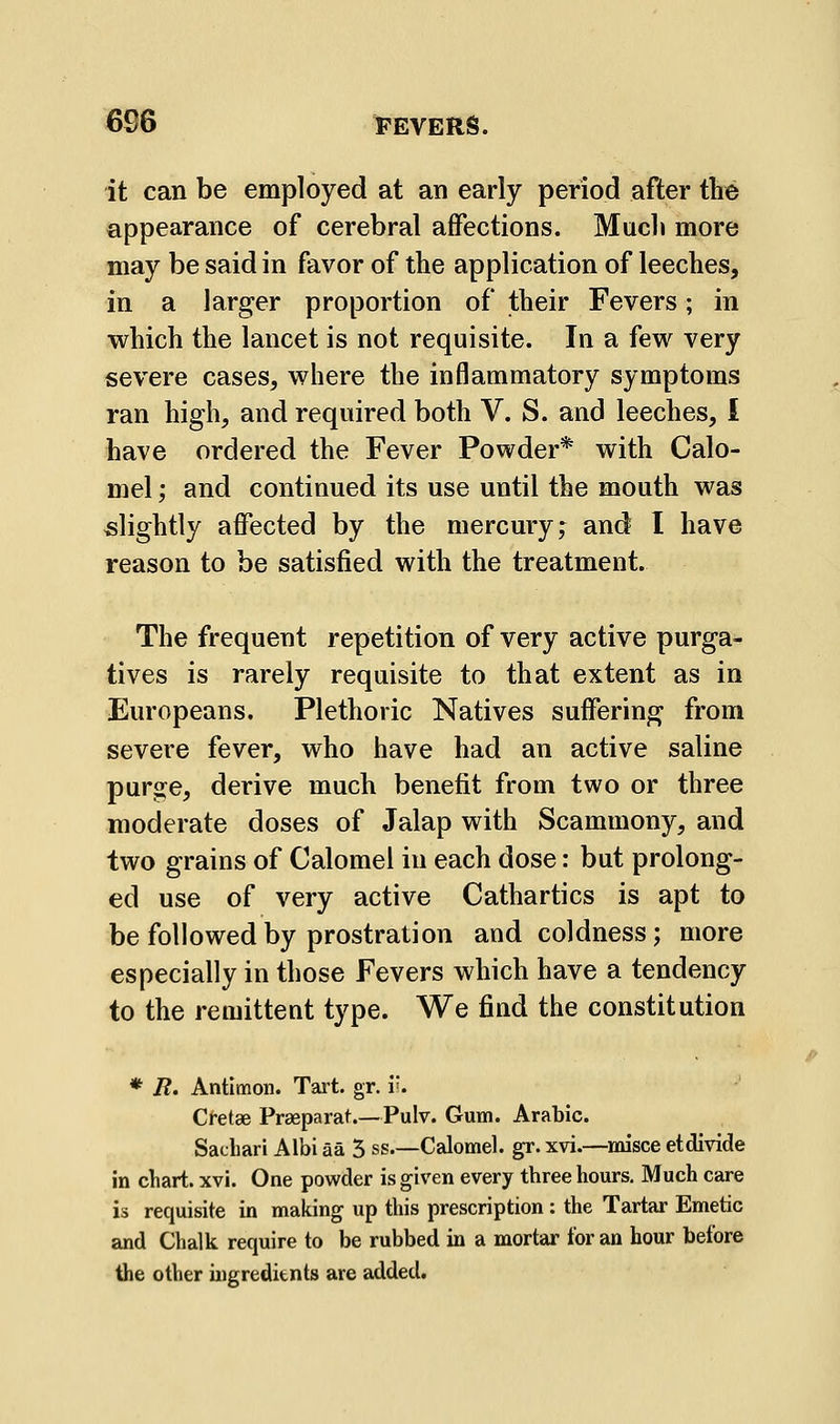 it can be employed at an early period after the appearance of cerebral affections. Much more may be said in favor of the application of leeches, in a larger proportion of their Fevers; in which the lancet is not requisite. In a few very severe cases, where the inflammatory symptoms ran high, and required both V. S. and leeches, I have ordered the Fever Powder* with Calo- mel ; and continued its use until the mouth was slightly affected by the mercury; and I have reason to be satisfied with the treatment. The frequent repetition of very active purga- tives is rarely requisite to that extent as in Europeans. Plethoric Natives suffering from severe fever, who have had an active saline purge, derive much benefit from two or three moderate doses of Jalap with Scammony, and two grains of Calomel in each dose: but prolong- ed use of very active Cathartics is apt to be followed by prostration and coldness; more especially in those Fevers which have a tendency to the remittent type. We find the constitution * R. Antlmon. Tart. gr. v. Ci-etse Praeparat.—Pulv. Gum. Arabic. in chart, xvi. One powder is given every three hours. Much care is requisite in making up this prescription : the Tartar Emetic and Chalk require to be rubbed in a mortar for an hour before the other ingredients are added. ^