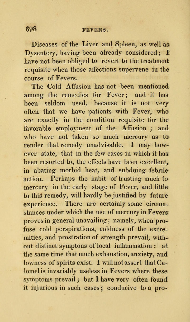 Diseases of the Liver and Spleen, as well as Dysentery, having been already considered ; I: have not beea obliged to revert to the treatment requisite v^hen those affections supervene in the course of Fevers. The Cold Affusion has not been mentioned among the remedies for Fever; and it has been seldom used, because it is not very often that we have patients with Fever, who are exactly in the condition requisite for the favorable employment of the Affusiou ; and who have not taken so much mercury as to render that remedy unadvisable. J may how- ever state, that in the few cases in which it has been resorted to, the effects have been excellent, in abating morbid heat, and subduing febrile action. Perhaps the habit of trusting much to mercury in the early stage of Fever, and little to thi^ remedy, will hardly be justified by future experience. There are certainly some circum- stances under which the use of mercury in Fevers proves in general unavailing; namely, when pro- fuse cold perspirations, coldness of the extre- mities, and prostration of strength prevail, with- out distinct symptons of local inflammation : at the same time that much exhaustion, anxiety, and lowness of spirits exist. I will not assert that Ca- lomel is invariably useless in Fevers where these symptoms prevail; but 1 have very often found it injurious in such cases; conducive to a pro-