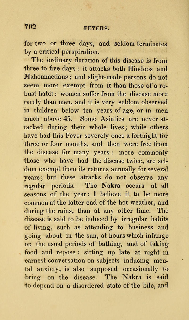 for two or three days, and seldom terminates by a critical perspiration. The ordinary duration of this disease is from three to five days : it attacks both Hindoos and Mahommedans; and slight-made persons do not seem more exempt from it than those of a ro- bust habit: women suffer from the disease more rarely than men, and it is very seldom observed in children below ten years of age, or in men much above 45. Some Asiatics are never at- tacked during their whole lives; while others have had this Fever severely once a fortnight for three or four months, and then were free from the disease for many years : more commonly those who have had the disease twice, are sel- dom exempt from its returns annually for several years; but these attacks do not observe any regular periods. The Nakra occurs at all seasons of the year: I believe it to be more common at the latter end of the hot weather, and during the rains, than at any other time. The disease is said to be induced by irregular habits of living, such as attending to business and going about in the sun, at hours which infringe on the usual periods of bathing, and of taking food and repose : sitting up late at night in earnest conversation on subjects inducing men- tal anxiety, is also supposed occasionally to bring on the disease. The Nakra is said to depend on a disordered state of the bile, and