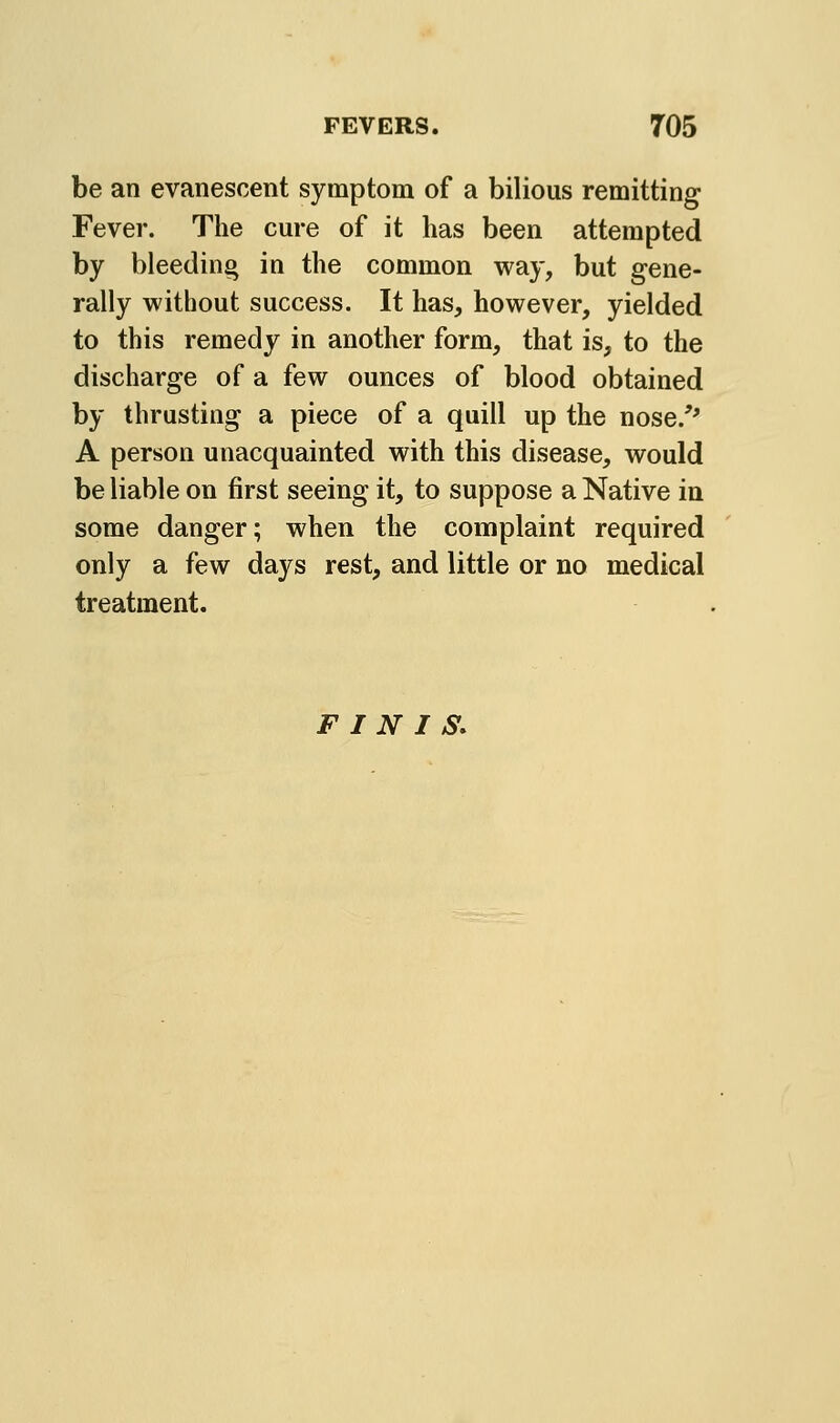 be an evanescent symptom of a bilious remitting Fever. The cure of it has been attempted by bleeding in the common way, but gene- rally without success. It has, however, yielded to this remedy in another form, that is, to the discharge of a few ounces of blood obtained by thrusting a piece of a quill up the nose.'' A person unacquainted with this disease, would be liable on first seeing it, to suppose a Native in some danger; when the complaint required only a few days rest, and little or no medical treatment. FINIS.