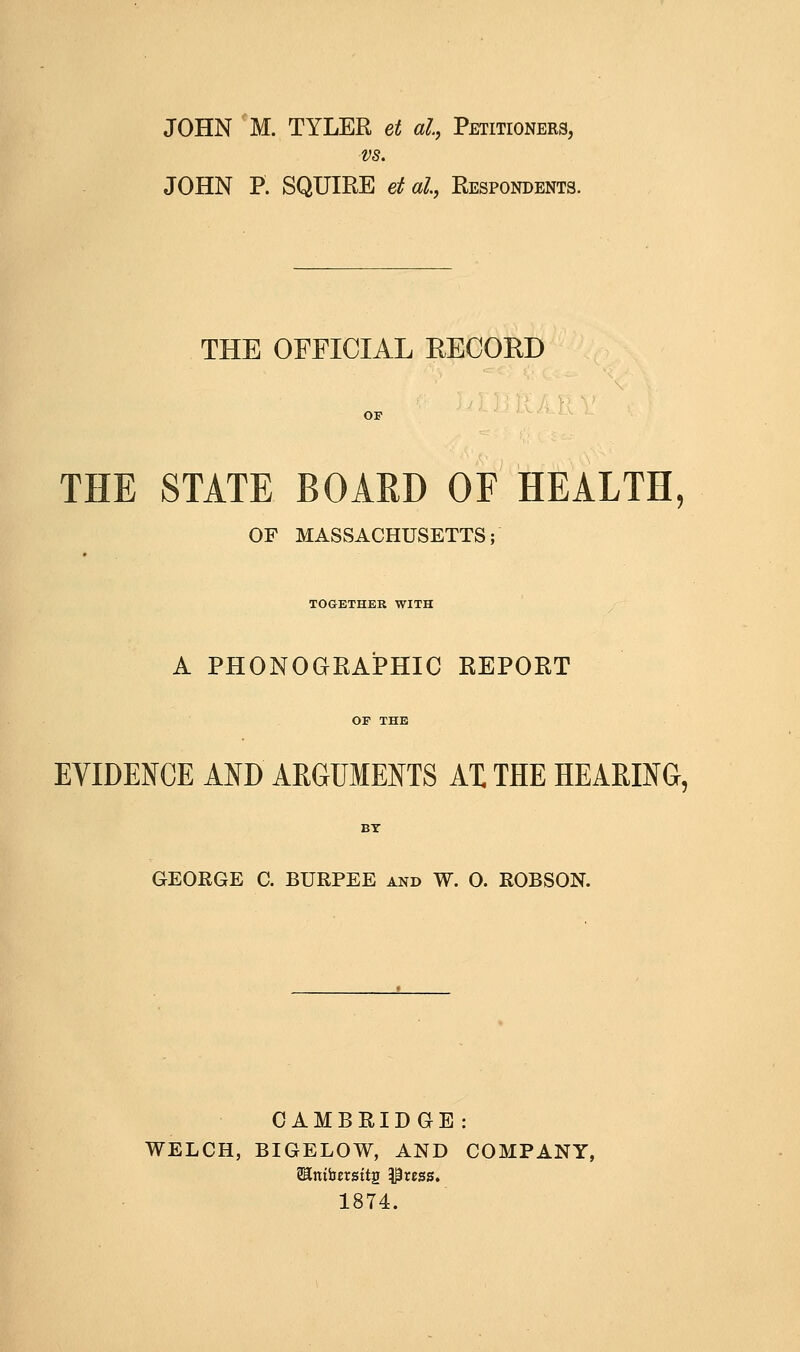 vs. JOHN P. SQUIRE etal, Respondents. THE OFFICIAL RECOKD THE STATE BOARD OF HEALTH, OF MASSACHUSETTS; TOGETHER WITH A PHONOGRAPHIC REPORT EVIDENCE AND ARGUMENTS AX THE HEARING, GEORGE C. BURPEE and W. 0. ROBSON. CAMBRIDGE: WELCH, BIGELOW, AND COMPANY, SEnibersttg ^rcss. 1874.