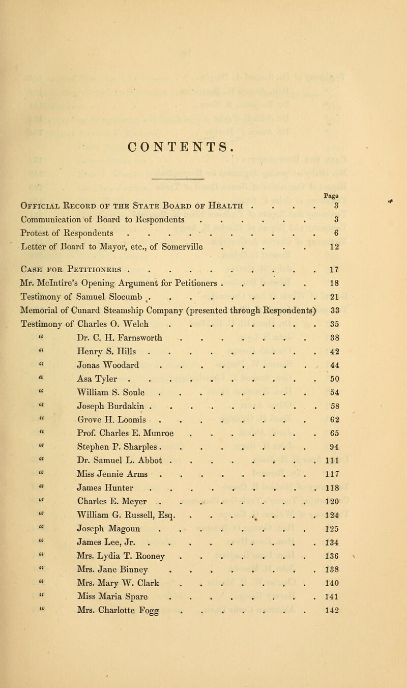 CONTENTS. Pago Official Record of the State Board of Health .... 3 Communication of Board to Respondents 8 Protest of Respondents . . . . • . . . . . . 6 Letter of Board to Mayor, etc., of Somerville 12 Case for Petitioners . . . 17 Mr. Mclntire's Opening Argument for Petitioners 18 Testimony of Samuel Slocumb , 21 Memorial of Cunard Steamship Company (presented through Respondents) 33 Testimony of Charles O. Welch 35  Dr. C. H. Farnsworth 38  Henry S. Hills .42  Jonas Woodard . 44 « Asa Tyler 50  William S. Soule 54  Joseph Burdakin .58  Grove H. Loomis 62  Prof. Charles E. Munroe . 65  Stephen P. Sharpies 94 « Dr. Samuel L. Abbot ......... Ill  Miss Jennie Arms 117  James Hunter . . . . . . . . .118  Charles E. Meyer ......... 120  William G. Russell, Esq. . . . ., . . .124  Joseph Magoun . 125  James Lee, Jr 134  Mrs. Lydia T. Rooney 136  Mrs. Jane Binney 138  Mrs. Mary W. Clark ....... 140 « Miss Maria Spare 141  Mrs. Charlotte Fogg 142