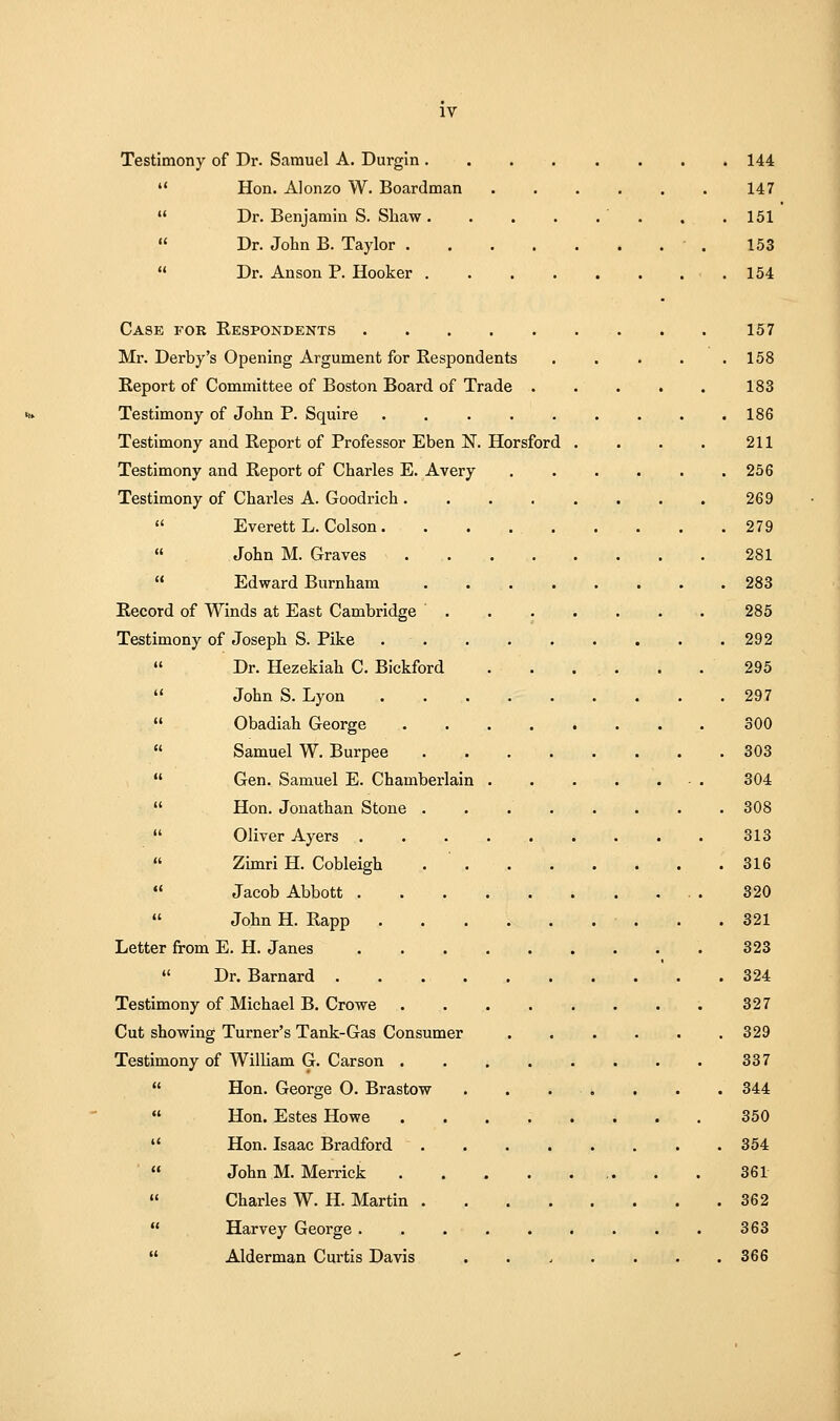 Testimony of Dr. Samuel A. Durgin 144  Hon. Alonzo W. Boardman 147  Dr. Benjamin S. Shaw '. . .161  Dr. John B. Taylor 153  Dr. Anson P. Hooker 154 Case for Respondents 157 Mr. Derby's Opening Argument for Respondents 158 Report of Committee of Boston Board of Trade . . . . . 183 Testimony of John P. Squire 186 Testimony and Report of Professor Eben N. Horsford . . • . 211 Testimony and Report of Charles E. Avery 256 Testimony of Charles A. Goodrich 269  Everett L. Colson. . . 279  John M. Graves 281  Edward Burnham 283 Record of Winds at East Cambridge ■..,.... 285 Testimony of Joseph S. Pike 292  Dr. Hezekiah C. Bickford 295  John S. Lyon 297  Obadiah George 300  Samuel W. Burpee 303  Gen. Samuel E. Chamberlain ■ . 304  Hon. Jonathan Stone . . 308  Oliver Ayers 313  Zimri H. Cobleigh . ' 316  Jacob Abbott . . . 320  John H. Rapp . .321 Letter from E. H. Janes 323 ♦' Dr. Barnard 324 Testimony of Michael B. Crowe .327 Cut showing Turner's Tank-Gas Consumer 329 Testimony of William G. Carson 337  Hon. George O. Brastow . . . . . . . 344  Hon. Estes Howe ........ 350  Hon. Isaac Bradford 354 '  John M. Merrick ,. . . 361 « Charles W. H. Martin 362  Harvey George 363  Alderman Curtis Davis ....... 366