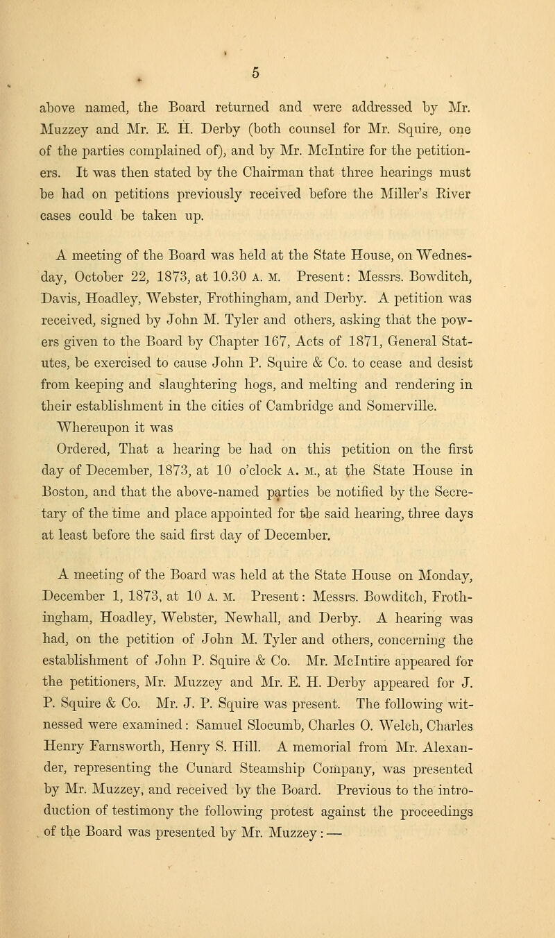 above named, the Board returned and were addressed by Mr. Muzzey and Mr. E. H. Derby (both counsel for Mr. Squire, one of the parties complained of), and by Mr. Mclntire for the petition- ers. It was then stated by the Chairman that three hearings must be had on petitions previously received before the Miller's Kiver cases could be taken up. A meeting of the Board was held at the State House, on Wednes- day, October 22, 1873, at 10.30 a. m. Present: Messrs. Bowditch, Davis, Hoadley, Webster, Frothingham, and Derby. A petition was received, signed by John M. Tyler and others, asking that the pow- ers given to the Board by Chapter 167, Acts of 1871, General Stat- utes, be exercised to cause John P. Squire & Co. to cease and desist from keeping and slaughtering hogs, and melting and rendering in their establishment in the cities of Cambridge and Somerville. Whereupon it was Ordered, That a hearing be had on this petition on the iirst day of December, 1873, at 10 o'clock A. m., at the State House in Boston, and that the above-named parties be notified by the Secre- tary of the time and place appointed for the said hearing, three days at least before the said first day of December. A meeting of the Board was held at the State House on Monday, December 1, 1873, at 10 a. m. Present: Messrs. Bowditch, Froth- ingham, Hoadley, Webster, Newhall, and Derby. A hearing was had, on the petition of John M. Tyler and others, concerning the establishment of John P. Squire & Co. Mr. Mclntire appeared for the petitioners, Mr. Muzzey and Mr. E. H. Derby appeared for J. P. Squire & Co. Mr. J. P. Squire was present. The following wit- nessed were examined: Samuel Slocumb, Charles 0. Welch, Charles Henry Parnsworth, Henry S. Hill. A memorial from Mr. Alexan- der, representing the Cunard Steamship Company, was presented by Mr. Muzzey, and received by the Board. Previous to the intro- duction of testimony the following protest against the proceedings of the Board was presented by Mr. Muzzey: —