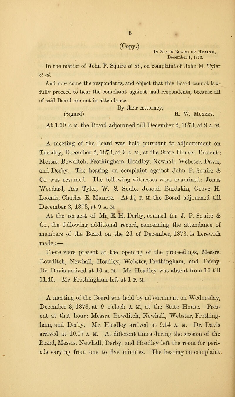 (Copy.) In State Board of Health, December 1, 1873. In the matter of John P. Squire et al., on complaint of John M. Tyler et al. And now come the respondents, and object that this Board cannot law- fully proceed to hear the complaint against said respondents, because all of said Board are not in attendance. By their Attorney, (Signed) H. W. Muzzet. ' At 1.30 P. M. the Board adjourned till December 2,1873, at 9 a. m. A meeting of the Board was held pursuant to adjournment on Tuesday, December 2,1873, at 9 a. m., at the State House. Present: Messrs. Bowditch, Frothingham, Hoadley, IsTewhall, Webster, Davis, and Derby. The hearing on complaint against John P. Squire & Co. was resumed. The following witnesses were examined: Jonas Woodard, Asa Tyler, W. S. Soule, Joseph Burdakin, Grove H. Loomis, Charles E. Munroe. At 1| p. M. the Board adjourned tiU December 3, 1873, at 9 A. m. At the request of Mr, E. H. Derby, counsel for J. P. Squire & Co., the following additional record, concerning the attendance of members of the Board on the 2d of December, 1873, is herewith made: — There were present at the opening of the proceedings, Messrs. Bowditch, Newhall, Hoadley, Webster, Prothingham, and Derby. Dr. Davis arrived at 10 A. M. Mr. Hoadley was absent from 10 till 11.45. Mr. Erothingham left at 1 P. M. A meeting of the Board was held by adjournment on Wednesday, December 3, 1873, at 9 o'clock A. m., at the State House. Pres- ent at that hour: Messrs. Bowditch, ISTewhall, Webster, Frothing- ham, and Derby. Mr. Hoadley arrived at 9.14 a. m. Dr. Davis arrived at 10.07 a. m. At different times during the session of the Board, Messrs. Newhall, Derby, and Hoadley left the room for peri- ods varying from one to five minutes. The hearing on complaint.