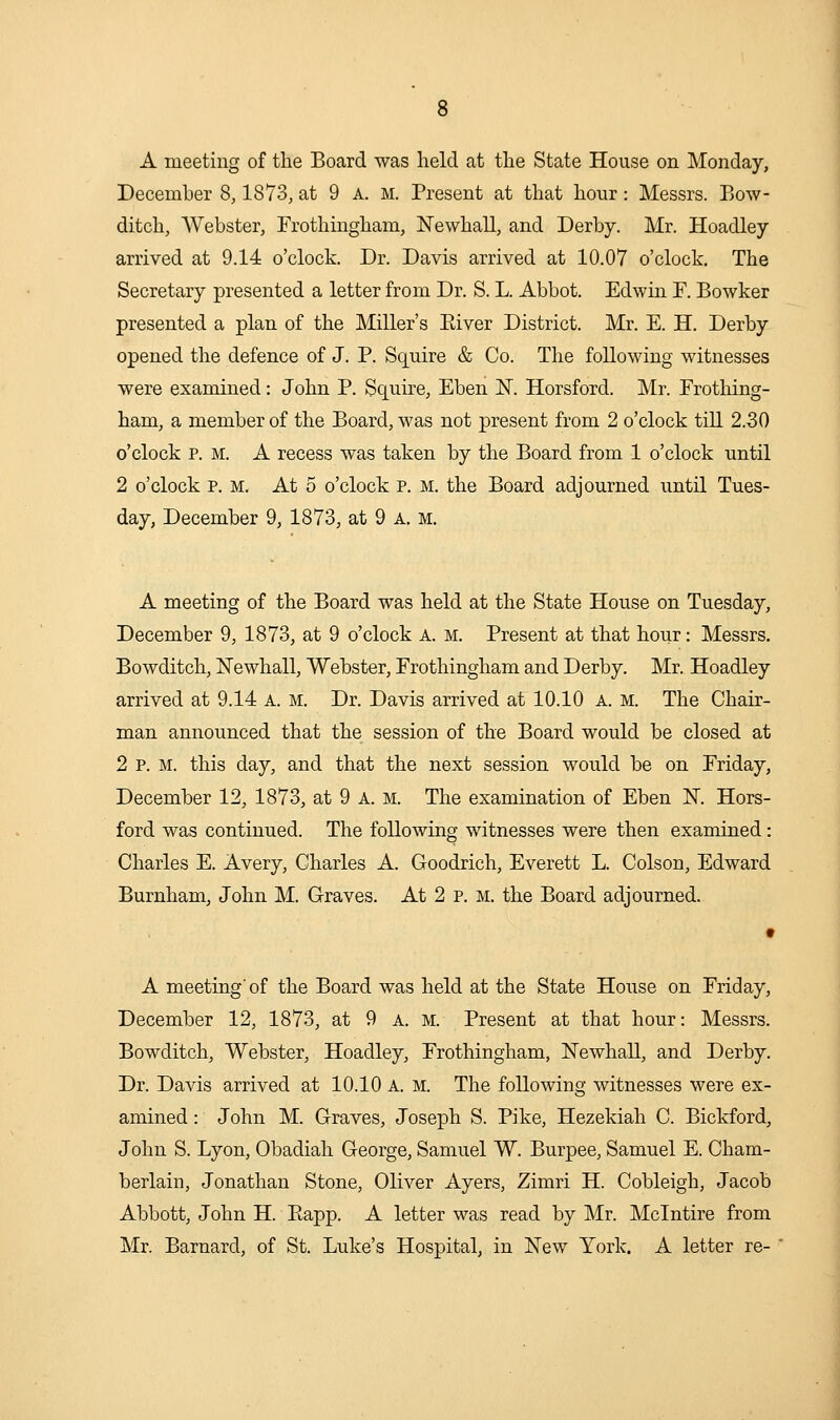 A meeting of the Board was held at the State House on Monday, December 8,1873, at 9 a. m. Present at that hour: Messrs. Bow- ditch, Webster, Frothingham, NewhaU, and Derby. Mr. Hoadley arrived at 9.14 o'clock. Dr. Davis arrived at 10.07 o'clock. The Secretary presented a letter from Dr. S. L. Abbot. Edwin F. Bowker presented a plan of the Miller's Eiver District. Mr. E. H. Derby opened the defence of J. P. Squire & Co. The following witnesses were examined: John P. Squu^e, Eben IST. Horsford. Mr. Frothing- ham, a member of the Board, was not present from 2 o'clock tiU 2.30 o'clock p. M. A recess was taken by the Board from 1 o'clock until 2 o'clock p. M. At 5 o'clock p. m. the Board adjourned until Tues- day, December 9, 1873, at 9 a, m. A meeting of the Board was held at the State House on Tuesday, December 9, 1873, at 9 o'clock A. m. Present at that hour: Messrs. Bowditch, Newhall, Webster, Frothingham and Derby. Mr. Hoadley arrived at 9.14 a. m. Dr. Davis arrived at 10.10 a. m. The Chair- man announced that the session of the Board would be closed at 2 P. M. this day, and that the next session would be on Friday, December 12, 1873, at 9 A. m. The examination of Eben N. Hors- ford was continued. The following witnesses were then examined: Charles E. Avery, Charles A. Goodrich, Everett L. Colson, Edward Burnham, John M. Graves. At 2 p. M. the Board adjourned. A meeting'of the Board was held at the State House on Friday, December 12, 1873, at 9 a. m. Present at that hour: Messrs. Bowditch, Webster, Hoadley, Frothingham, ISTewhall, and Derby. Dr. Davis arrived at 10.10 A. M. The following witnesses were ex- amined : John M. Graves, Joseph S. Pike, Hezekiah C. Bickford, John S. Lyon, Obadiah George, Samuel W. Burpee, Samuel E. Cham- berlain, Jonathan Stone, Oliver Ayers, Zimri H. Cobleigh, Jacob Abbott, John H. Eapp. A letter was read by Mr. Mclntire from Mr. Barnard, of St. Luke's Hospital, in New York. A letter re-