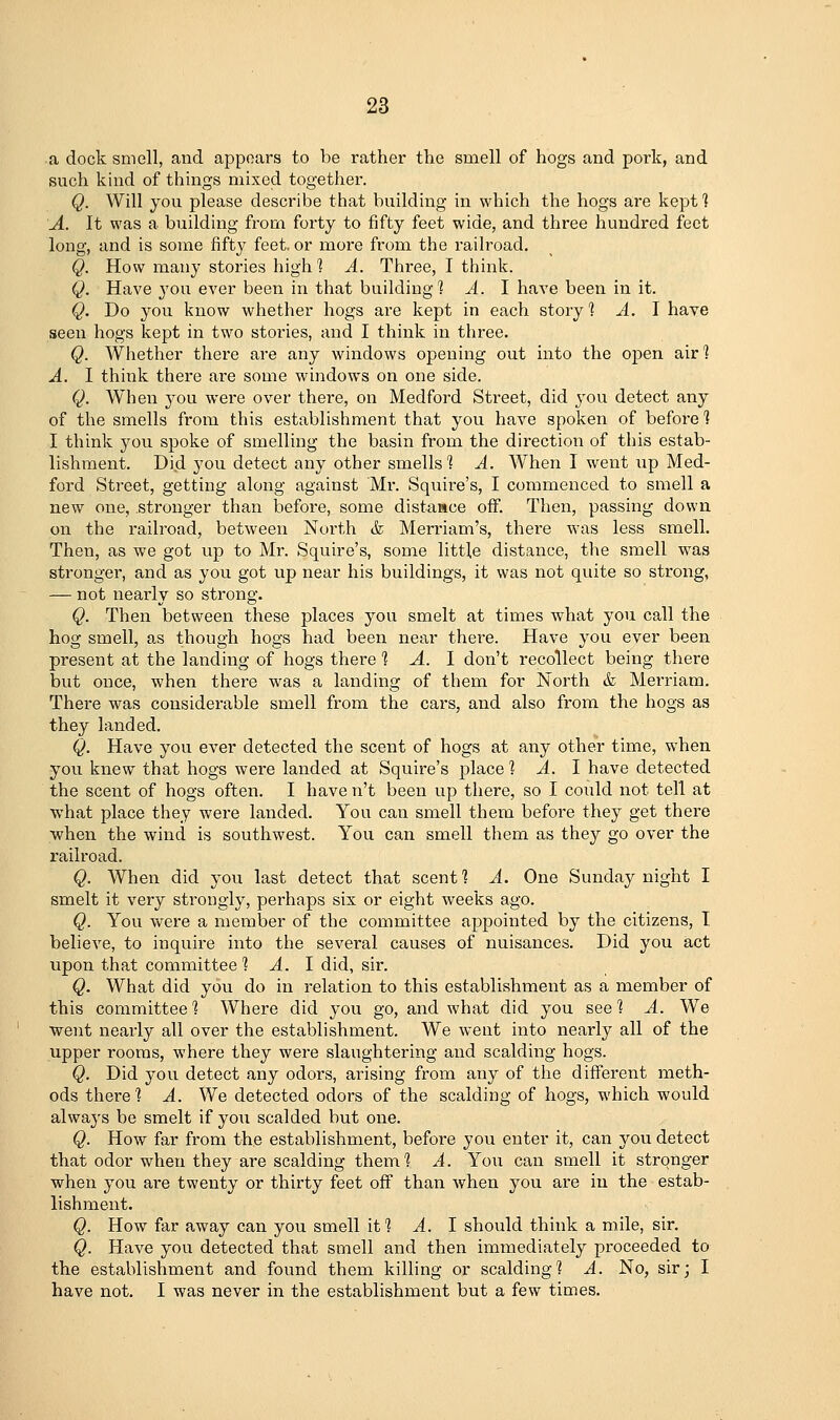 a dock smell, and appears to be rather the smell of hogs and pork, and such kind of things mixed together. Q. Will you please describe that building in which the hogs are kept ] A. It was a building from forty to fifty feet wide, and three hundred feet long, and is some fift}^ feet, or more from the railroad. Q. How many stories high % A. Three, I think. Q. Have you ever been in that building 1 A. I have been in it. Q, Do you know whether hogs are kept in each story % A. \ have seen hogs kept in two stories, and I think in three. Q. Whether there are any windows opening out into the open air] A. I think there are some windows on one side. Q. When you were over there, on Medford Street, did j'ou detect any of the smells from this establishment that you have spoken of before % I think you spoke of smelling the basin from the direction of this estab- lishment. Did you detect any other smells] A. When I went up Med- ford Street, getting along against Mr. Squii^e's, I commenced to smell a new one, stronger than before, some distaace off. Then, passing down on the railroad, between North <fe Merriam's, there w-as less smell. Then, as we got up to Mr. Squire's, some little distance, the smell was stronger, and as you got up near his buildings, it was not quite so strong, — not nearly so strong. Q. Then between these places you smelt at times what you call the hog smell, as though hogs had been near there. Have you ever been present at the landing of hogs there % A. \ don't recollect being there but once, when there was a landing of them for North & Merriam. There was considerable smell from the cars, and also from the hogs as they landed. Q. Have you ever detected the scent of hogs at any other time, when you knew that hogs were landed at Squire's place % A. \ have detected the scent of hogs often. I have n't been up there, so I could not tell at what place they were landed. You can smell them before they get there ■when the wind is southwest. You can smell them as they go over the railroad. Q. When did you last detect that scent] A. One Sunday night I smelt it very strongly, perhaps six or eight weeks ago. Q. You were a member of the committee appointed by the citizens, I believe, to inquire into the several causes of nuisances. Did you act upon that committee ] A. \ did, sir. Q. What did you do in relation to this establishment as a member of this committee] Where did you go, and what did you see] A. We ■went nearly all over the establishment. We went into nearly all of the upper rooms, where they were slaughtering and scalding hogs. Q. Did you detect any odors, arising from any of the different meth- ods there] A. We detected odors of the scalding of hogs, which would always be smelt if you scalded but one. Q. How far from the establishment, before you enter it, can you detect that odor when they are scalding them] A. You can smell it stronger when you are twenty or thirty feet off than when you are in the estab- lishment. Q. How far away can you smell it] ^. I should think a mile, sir. Q. Have you detected that smell and then immediately proceeded to the establishment and found them killing or scalding] A. No, sir; I have not. I was never in the establishment but a few times.