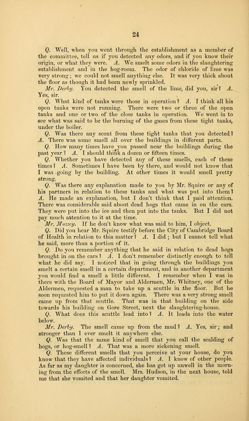 Q. Well, when you went through the establishment as a member of the committee, tell us if you detected any odors, and if jon know their origin, or what they were. A. We smelt some odors in the slaughtering establishment and in the hog-room. The odor of chloride of lime was very strong; we could not smell anything else. It was very thick about the floor as though it had been newly sprinkled. Mr. Derby. You detected the smell of the lime, did you, sir? A. Yes, sir. Q. What kind of tanks were those in operation? A. I think all his open tanks were not running. There were two or three of the open tanks and one or two of the close tanks in operation. We went in to see what was said to be the burning of the gases from these tight tanks, under the boiler. Q. Was there any scent from these tight tanks that you detected? A. There was some smell all over the buildings in different parts. Q. How many times have you passed near the buildings during the past year % A. \ should think a dozen or fifteen times. Q. Whether you have detected any of these smells, each of these times'? A. Sometimes I have been by there, and would not know that I was .going by the building. At other times it would smell pretty strong. Q. Was there any explanation made to you by Mr. Squire or any of his partners in relation to these tanks and what was put into them? A. He made an explanation, but I don't think that I paid attention. There was considei'able said about dead liogs that came in on the cars. They were put into the ice and then put into the tanks. But I did not pay much attention to it at the time. Mr. Muzzey. If he don't know what was said to him, I object. Q. Did you hear Mr. Squire testify before the City of Cambridge Board of Health in relation to this matter? A. I did ; but I cannot tell what he said, more than a portion of it. Q. Do you remember anything that he said in relation to dead hogs bi'ought in on the cars ? A. I don't remember distinctly enough to tell what he did say. I noticed that in going through the buildings you smelt a certain smell in a certain department, and in another department you would find a smell a little different. I remember w^hen I was in there with the Board of Mayor and Aldermen, Mr. Whitney, one of the Aldermen, requested a man to take up a scuttle in the floor. But he soon reqiiested him to put it down again. There was a very sti'ong smell came up from that scuttle. That was in that building on the side towards his building on Gore Street, next the slaughtering-house. Q. What does this scuttle lead into ? ^. It leads into the water below. Mr. Derby. The smell came up from the mud ? A. Yes, sir; and stronger than I ever smelt it anywhere else. Q. Was that the same kind of smell that you call the scalding of hogs, or hog-smell? A. That was a more sickening smell. Q. These different smells that you perceive at your house, do you know that they have affected individuals? A. I know of other people. As far as my daughter is concerned, she has got up unwell in the morn- ing from the effects of the smell. Mrs. Hudson, in the next house, told me that she vomited and that her daughter vomited.