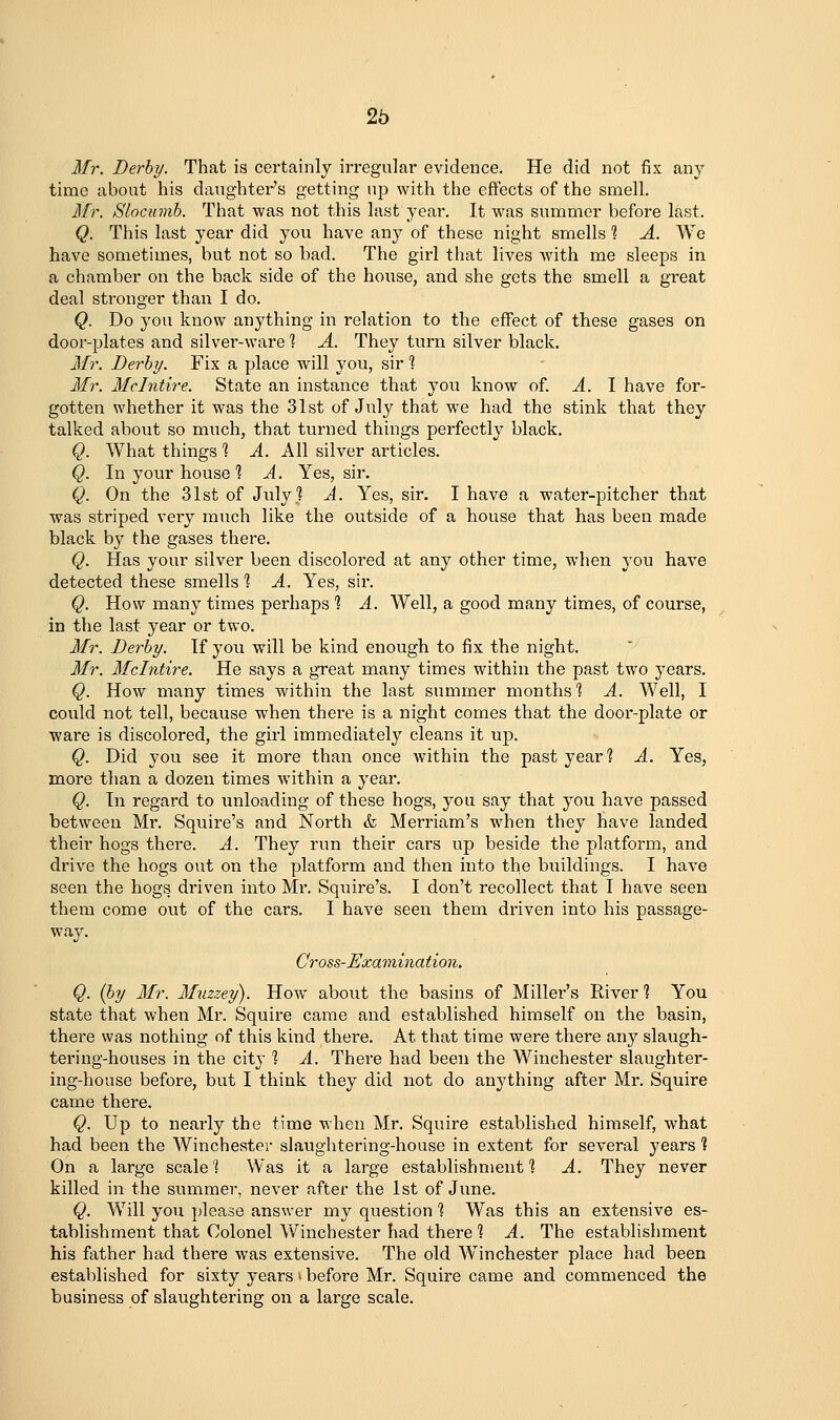 Mr. Derby. That is certainly irregular evidence. He did not fix any time about his daughter's getting up with the effects of the smell. Mr. Slocumh. That was not this last year. It was summer before last. Q. This last year did you have any of these night smells 1 A. We have sometimes, but not so bad. The girl that lives with me sleeps in a chamber on the back side of the house, and she gets the smell a great deal stronger than I do. Q. Do you know anything in I'elation to the effect of these gases on door-plates and silver-ware 1 A. They turn silver black. Mr. Derby. Fix a place will you, sir 1 Mr. Mclntire. State an instance that you know of. A. I have for- gotten whether it was the 31st of July that we had the stink that they talked about so much, that turned things perfectly black. Q. What things 1 A. All silver articles. Q. In your house 1 A. Yes, sir. Q. On the 31st of July? A. Yes, sir. I have a water-pitcher that was striped very much like the outside of a house that has been made black by the gases there. Q. Has your silver been discolored at any other time, when you have detected these smells 1 A. Yes, sir. Q. How many times perhaps 1 A. Well, a good many times, of course, in the last year or two. Mr. Derby. If you will be kind enough to fix the night. Mr. Mclntire. He says a great many times within the past two years, Q. How many times within the last summer months 1 A. Well, I could not tell, because when there is a night comes that the door-plate or ware is discolored, the girl immediately cleans it up. Q. Did you see it more than once within the past year? A. Yes, more than a dozen times within a year. Q. In regard to unloading of these hogs, you say that you have passed between Mr. Squire's and North & Merriam's when they have landed their hogs there. A. They run their cars up beside the platform, and drive the hogs out on the platform and then into the buildings. I have seen the hogs driven into Mr. Squire's. I don't recollect that I have seen them come out of the cars. I have seen them driven into his passage- way. Cross-Examination. Q. {by Mr. Muzzey). How about the basins of Miller's River 1 You state that when Mr. Squire came and established himself on the basin, there was nothing of this kind there. At that time were there any slaugh- tering-houses in the city ] A. There had been the Winchester slaughter- ing-house before, but I think they did not do anything after Mr. Squire came there. Q. Up to nearly the time when Mr. Squire established himself, what had been the Winchester slaughtering-house in extent for several years 1 On a large scale 'I Was it a large establishment % A. They never killed in the summer, never after the 1st of June. Q. Will you please answer my question ? Was this an extensive es- tablishment that Colonel Winchester had there 1 A. The establishment his father had there was extensive. The old Winchester place had been established for sixty years > before Mr. Squire came and commenced the business of slaughtering on a large scale.