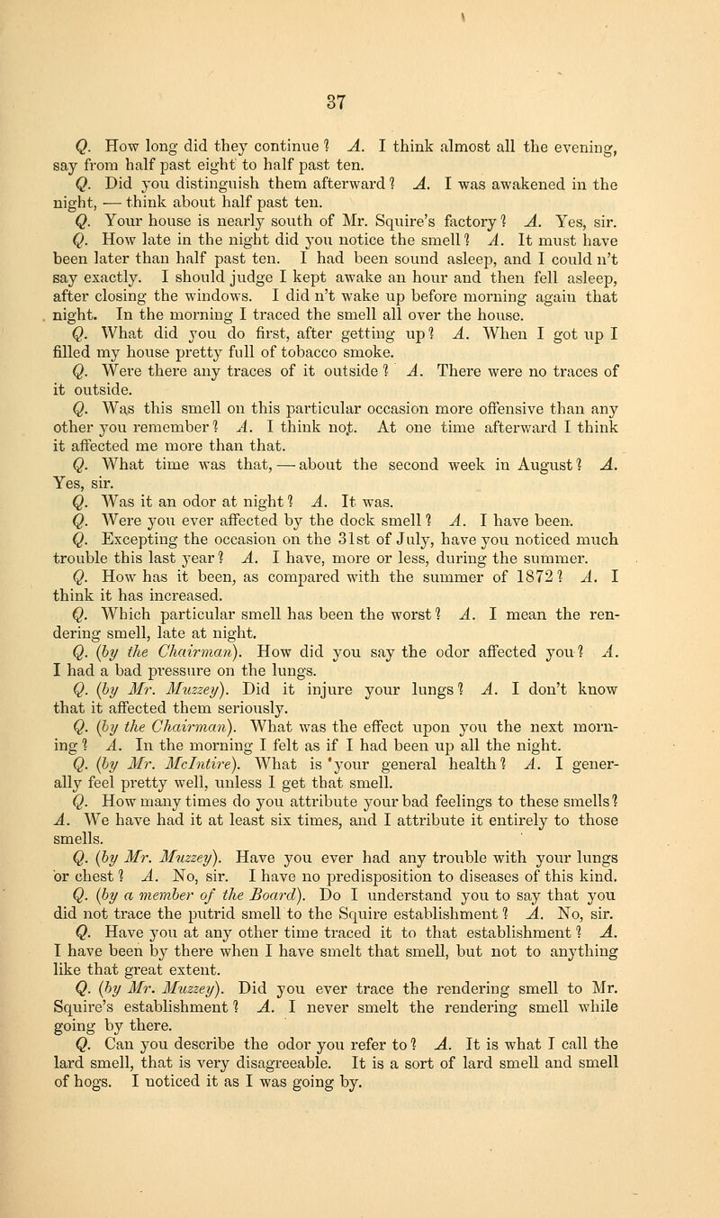 Q. How long did they continue % A. 1 think almost all the evening, say from half past eight to half past ten. Q. Did you distinguish them afterward 1 A. I was awakened in the night, — think about half past ten. Q. Your house is nearly south of Mr. Squire's factory ? A. Yes, sir. Q. How late in the night did you notice the smelll A. It must have been later than half past ten. I had been sound asleep, and I could n't say exactly. I should judge I kept awake an hour and then fell asleep, after closing the windows. I did n't wake up before morning again that night. In the morning I traced the smell all over the house. Q. What did you do first, after getting up? A. When I got up I filled my house pretty full of tobacco smoke. Q. Were there any traces of it outside 1 A. There were no traces of it outside. Q. Was this smell on this particular occasion more oftensive than any other you remember? A. I think no.t. At one time afterward I think it affected me more than that. Q. What time was that, — about the second week in August 1 A. Yes, sir. Q. Was it an odor at night 1 ^. It was. Q. Were yoii ever affected by the dock smell % A. 1 have been. Q. Excepting the occasion on the 31st of July, have you noticed much trouble this last year ? ^. I have, more or less, during the summer. Q. How has it been, as compared with the summer of 1872? A. I think it has increased. Q. Which particular smell has been the worst? A. I mean the ren- dering smell, late at night. Q. (hy the Chairman). How did you say the odor affected you? A. I had a bad pi'essure on the lungs. Q. (hy Mr. Muzzey). Did it injure your lungs % A. \ don't know that it affected them seriously. Q. (hy the Chairman). What was the eflFect upon you the next morn- ing ] A. In the morning I felt as if I had been up all the night. Q. (hy Mr. Mclntire). What is'your general health? A. I gener- ally feel pretty well, unless 1 get that smell. Q. How many times do you attribute your bad feelings to these smells? A. We have had it at least six times, and I attribute it entirely to those smells. Q. (hy Mr. Muzzey). Have you ever had any trouble with your lungs or chest ? A. No, sir. I have no predisposition to diseases of this kind, Q. (hy a memher of the Board). Do I understand you to say that you did not trace the putrid smell to the Squire establishment ? A. No, sir. Q. Have you at any other time traced it to that establishment ? A. I have been by there when I have smelt that smell, but not to anything like that great extent. Q. (hy Mr. Muzzey). Did you ever trace the rendering smell to Mr. Squire's establishment ? ^. I never smelt the rendering smell while going by there. Q. Can you describe the odor you refer to ? A. It is what I call the lard smell, that is very disagreeable. It is a sort of lard smell and smell of hogs. I noticed it as I was going by.