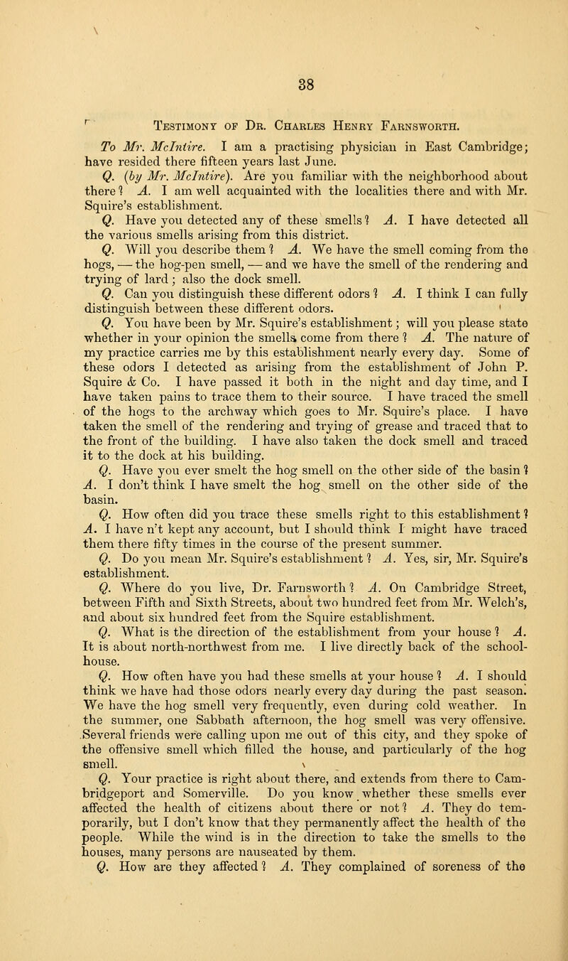 ' Testimony of Dr. Charles Henry Farnsworth. To Mr. Mclniire. I am a practising physician in East Cambridge; have resided there fifteen years last June. Q. [by Mr. Mclntire). Are you fiirailiar Tvith the neighborhood about there 1 A. \ am well acquainted with the localities there and with Mr. Squire's establishment. Q. Have you detected any of these smells 1-4.1 have detected all the various smells arising from this district. Q. Will you describe them % A. We have the smell coming from the hogs, — the hog-pen smell, — and we have the smell of the rendering and trying of lard; also the dock smell. Q. Can you distinguish these different odors 1 A. 1 think I can fully distinguish between these different odors. ' Q. You have been by Mr. Squire's establishment; will you please state whether in your opinion the smella come from there *? A. The nature of my practice carries me by this establishment nearly every day. Some of these odors I detected as arising from the establishment of John P. Squire & Co. I have passed it both in the night and day time, and I have taken pains to trace them to their source. I have traced the smell of the hogs to the archway which goes to Mr. Squire's place. I have taken the smell of the rendering and trying of grease and traced that to the front of the building. I have also taken the dock smell and traced it to the dock at his building. Q. Have you ever smelt the hog smell on the other side of the basin 1 A. I don't think I have smelt the hog smell on the other side of the basin. Q. How often did you trace these smells right to this establishment ? A. I have n't kept any account, but I should think I might have traced them there fifty times in the course of the present summer. Q. Do you mean Mr. Squire's establishment 1 A. Yes, sir, Mr. Squire's establishment. Q. Where do you live. Dr. Farnsworth % A. On Cambridge Street, between Fifth and Sixth Streets, about two hundred feet from Mr. Welch's, and about six hundred feet from the Squire establishment. Q. What is the direction of the establishment from your house 1 A. It is about north-northwest from me. I live directly back of the school- house. Q. How often have you had these smells at your hoiise % A. 1 should think we have had those odors nearly every day during the past season. We have the hog smell very frequently, even during cold weather. In the summer, one Sabbath afternoon, the hog smell was very offensive. Several friends were calling upon me out of this city, and they spoke of the offensive smell which filled the house, and particularly of the hog smell. \ Q. Your practice is right about there, and extends from there to Cam- bridgeport and Somerville. Do you know whether these smells ever affected the health of citizens about there or not*? A. They do tem- porarily, but I don't know that they permanently affect the health of the people. While the wind is in the direction to take the smells to the houses, many persons are nauseated by them. Q. How are they affected % A. They complained of soreness of the