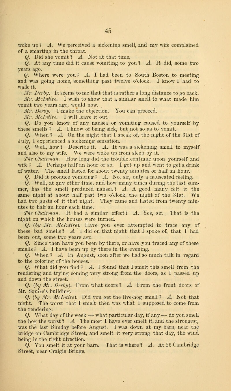 woke up 1 A. We perceived a sickening smell, and my wife complained of a smarting in the throat. Q. Did she vomit *? A. Not at that time. Q. At any time did it cause vomiting to you ? A. It did, some two years ago. Q. Where were you? A. I had been to South Boston to meeting and was going home, something past twelve o'clock. I know I had to walk it. 3fr. Derby. It seems to me that that is i-ather a long distance to go back. Mr. Mclntire. I wish to show that a similar smell to what made him vomit two years ago, would now. Mr. Berhy. I make the objection. You can proceed. Mr. Mclntire. I will leave it out. Q. Do you know of any nausea or vomiting caused to yourself by these smells % A. \ know of being sick, but not so as to vomit. Q. When % A. On the night that I speak of, the night of the 31st of July, 1 experienced a sickening sensation. Q. Well, how % Describe it. A. It was a sickening smell to myself and also to my wife. We were woke up from sleep by it. The Chairman. How long did the trouble.continue upon yourself and wife % A. Pei'haps half an hour or so. I got up and went to get a drink of water. The smell lasted for about twenty minutes or half an hour. Q. Did it produce vomiting % A. No, sir, only a nauseated feeling. Q. Well, at any other time, and how many times dm-ing the last sum- mer, has the smell produced nausea % A. K good many felt it the same night at about half past two o'clock, the night of the 31st. We had two gusts of it that night. They came and lasted from twenty min- utes to half an hour each time. The Chairman. It had a similar effect? A. Yes, sir. That is the night on which the houses were turned. Q. {by Mr. Mclntire). Have you ever attempted to trace any of these bad smells 1 A. I did on that night that I spoke of, that I had been out, some two years ago. Q. Since then have you been by there, or have you traced any of these smells 1 A. I have been up by there in the evening. Q. When *? A. In August, soon after we had so much talk in regard to the coloring of the houses. Q. What did you find 1 A. I found that I smelt this smell from the rendering and trying coming very strong from the doors, as I passed up and down the street. Q. (by Mr. Derby). From what doors *? A. From the front doors of Mr. Squire's building. Q. {by Mr. Mclntire). Did you get the live-hog smell 1 A. Not that night. The worst that I smelt then was what I supposed to come from the rendering. Q. What day of the week — what particxJar day, if any — do you smell the hog the worst'? A. The most I have ever smelt it, and the strongest, was the last Sunday before August. I was down at my barn, near the bridge on Cambridge Street, and smelt it very strong that day, the wind being in the right direction. Q. You smelt it at your barn. That is where ? ^. At 26 Cambridge Street, near Craigie Bridge.