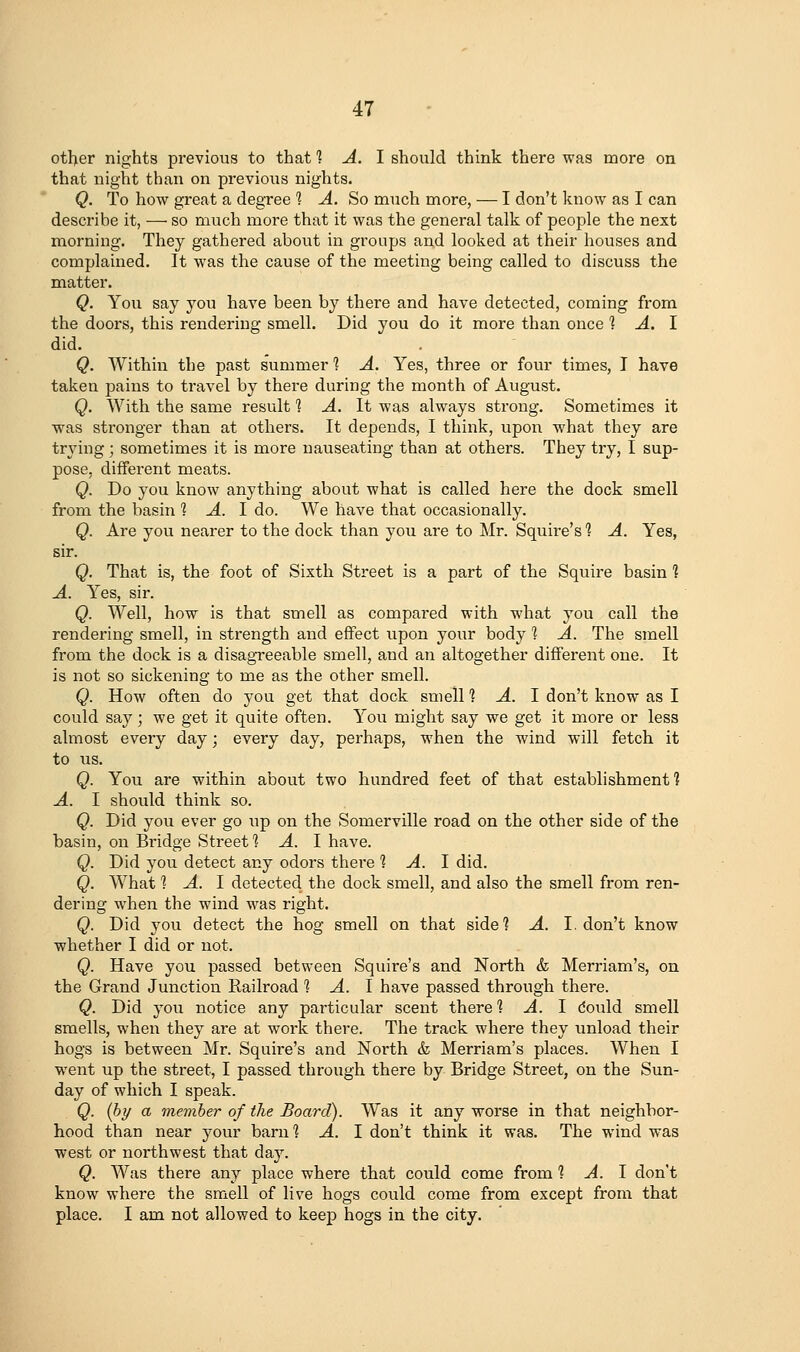 otl>er nights previous to that 1 A. I should think there was more on that night than on previous nights. Q. To how great a degree 1 A. So much more, — I don't know as I can describe it, — so much more that it was the general talk of people the next morning. They gathered about in groups and looked at their houses and complained. It was the cause of the meeting being called to discuss the matter. Q. You say you have been by there and have detected, coming from the doors, this rendering smell. Did you do it more than once 1 A. I did. Q. Within the past summer 1 A. Yes, three or four times, T have taken pains to travel by there during the month of August. Q. AVith the same result 1 A. It was always strong. Sometimes it was stronger than at others. It depends, I think, upon what they are trying; sometimes it is more nauseating than at others. They try, I sup- pose, different meats. Q. Do you know anything about what is called here the dock smell from the basin 1 A. 1 do. We have that occasionally. Q. Are you nearer to the dock than you are to Mr. Squire's 1 A. Yes, sir. Q. That is, the foot of Sixth Street is a part of the Squire basin 1 A. Yes, sir. Q. Well, how is that smell as compared with what you call the rendering smell, in strength and effect upon your body 1 A. The smell from the dock is a disagTeeable smell, and an altogether different one. It is not so sickening to me as the other smell. Q. How often do you get that dock smell 'i A. I don't know as I could say; we get it quite often. You might say we get it more or less almost every day; every day, perhaps, when the wind will fetch it to us. Q. You are within about two hundred feet of that establishment] A. I should think so. Q. Did you ever go up on the Somerville road on the other side of the basin, on Bridge Street? A. I have. Q. Did you detect any odors there 1 A. 1 did. Q. What 1 A. I detected the dock smell, and also the smell from ren- dering when the wind was right. Q. Did you detect the hog smell on that side? A. I. don't know whether I did or not. Q. Have you passed between Squire's and North & Merriam's, on the Grand Junction Railroad 1 A. I have passed through there. Q. Did you notice any particular scent there 1 A. 1 dould smell smells, when they are at work there. The track where they unload their hogs is between Mr. Squire's and North & Merriam's places. When I went up the street, I passed through there by Bridge Street, on the Sun- day of which I speak. Q. [by a member of the Board). Was it any worse in that neighbor- hood than near your barn 1 A. 1 don't think it was. The wind was west or northwest that day. Q. AVas there any place where that could come from 1 A. 1 don't know where the smell of live hogs could come from except from that place. I am not allowed to keep hogs in the city.