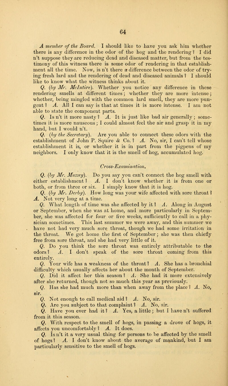 A viemher of the Board. I should like to have you ask him whether there is any difference in the odor of the hog and the rendering 1 I did n't suppose they are reducing dead and diseased matter, but from the tes- timony of this witness there is some odor of rendering in that establish- ment all the time. Now, is n't there a difference between the odor of try- ing fresh lard and the rendering of dead and diseased animals % I should like to know what the witness thinks about it. Q. (hy Mr. Mclntire). Whether you notice any difference in these rendering smells at different times; whether they are more intense; whethei', being mingled with the common lard smell, they are more pun- gent 1 A. All I can say is that at times it is more intense. I am not able to state the component parts. Q. Is n't it more nasty % A. It is just like bad air generally ; some- times it is more nauseous; I could almost feel the air and grasp it in my hand, but I would n't. Q. (hi/ the Secretary). Are you able to connect these odors with the establishment of John P. Squire & Co. 1 A. No, sir, I can't tell whose establishment it is, or whether it is in part from the pigpens of my neighbors. I only know that it is the smell of hog, accumulated hog. Cross-Examinatio7i. Q. (hy Mr. Muzzey). Do you say you can't connect the hog smell with either establishment % A. 1 don't know whether it is from one or both, or from three or six. I simply know that it is hog. Q. (hy Mr. Derhy). How long was your wife affected with sore throat ? A. Not very long at a time. Q. What length of time was she affected by it 1 A. Along in August or September, when she was at home, and more particularly in Septem- ber, she was affected for four or five weeks, sufficiently to call in a phy- sician sometimes. This last summer we were away, and this summer we have not had very much sore thi'oat, though we had some irritation in the throat. We got home the first of September; she was then chiefly free from sore throat, and she had very little of it. Q. Do you think the sore throat was entirely attributable to the odors? A. I don't speak of the sore throat coming from this entirely. Q. Your wife has a weakness of the throat? A. She has a bronchial difficulty which usually affects her about the month of September. Q. Did it affect her this season? A. She had it more extensively after she returned, though not so much this year as previously. Q. Has she had much more than when away from the place 1 A. No, sir. Q. Not enough to call medical aid? A. No, sir. Q. Are you subject to that complaint? A. No, sii*. Q. Have you ever had it ? A. Yes, a little; but I have n't suffered from it this season. Q. With respect to the smell of hogs, in passing a drove of hogs, it affects you uncomfortably ? A. It does. Q. Is n't it a very usual thing for persons to be affected by the smell of hogs? A. I don't know about the average of mankind, but I am particularly sensitive to the smell of hogs.