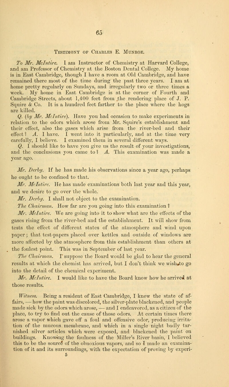 Testimony of Charlbs E. Munroe, To Mr. Mclntire. I am Instructor of Chemistry at Harvard College, and am Professor of Chemistry at the Boston Dental College. My home is in East Cambridge, though I have a room at Old Cambridge, and have remained there most of the time during the past three years. I am at home pretty regularly on Sundays, and irregularly two or three times a week. My home in East Cambridge is at the corner of Fourth and Cambridge Streets, about 1,400 feet from jthe rendering place of J. P. Squire & Co. It is a hundred feet farther to the place where the hogs are killed. Q. [hy Mr. Mclntire). Have you had occasion to make experiments in relation to the odors which aixjse from Mr. Squire's establishment and their effect, also the gases which arise from the river-bed and their effect % A. 1 have. I went into it particularly, and at the time very carefully, I believe. I examined them in several different ways. Q. I should like to have you give us the result of your investigations, and the conclusions you came to'? A. This examination was made a year ago. Mr. Derby. If he has made his observations since a year ago, perhaps he ought to be confined to that. Mr. Mclntire. He has made examinations both last year and this year, and we desire to go over the whole. Mr. Derby. I shall not object to the examination. The Chairman. How far are you going into this examination 1 Mr. Mclntire. We are going into it to show what are the effects of the gases rising from the river-bed and the establishment. It will show from tests the effect of different states of the atmosphere and wind upon paper; that test-papers placed over kettles and outside of windows are more affected by the atmosphere from this establishment than others at the foulest point. This was in September of last year. The Chairman. 1' suppose the Board would be glad to hear the general results at which the chemist has arrived, but I don't think we wish»to go into the detail of the chemical experiment. Mr. Mclntire. I would like to have the Board know how he arrived at those results. Witness. Being a resident of East Cambridge, I knew the state of af- fairs, — how the paint was discolored, the silver-plate blackened, and people made sick by the odors which arose, — and I endeavored, as a citizen of the place, to try to find out the cause of those odors. At certain times there arose a vapor which gave off a foul and offensive odor, producing irrita- tion of the mucous, membrane, and which in a single night badly tar- nished silver articles which were exposed, and blackened the paint on buildings. Knowing the foulness of the Miller's River basin, I believed this to be the sourcS of the obnoxious vapors, and so I made an examina- tion of it and its surroundings, with the expectation of proving by experi- 5