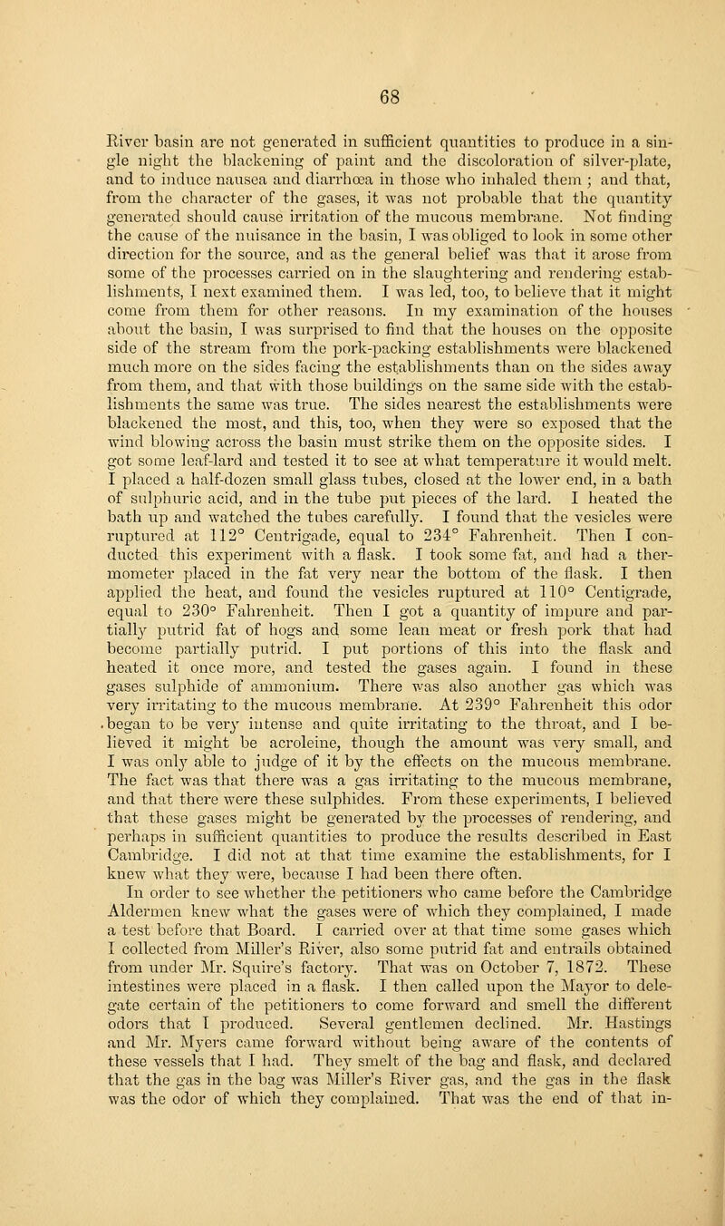 River basin are not generated in sufficient quantities to produce in a sin- gle night the blackening of paint and the discoloration of silver-plate, and to induce nausea and diarrhoea in those who inhaled them ; and that, from the character of the gases, it was not probable that the quantity generated should cause irritation of the mucous membrane. Not finding the cause of the nuisance in the basin, I was obliged to look in some other direction for the source, and as the general belief was that it arose from some of the processes carried on in the slaughtering and rendering estab- lishments, I next examined them. I was led, too, to believe that it might come from them for other reasons. In my examination of the houses about the basin, I was surprised to find that the houses on the opposite side of the stream from the pork-packing establishments were blackened much more on the sides facing the establishments than on the sides away from them, and that with those buildings on the same side Avith the estab- lishments the same was true. The sides nearest the establishments w^ere blackened the most, and this, too, when they were so exi^osed that the wind blowing across tlie basin must strike them on the opposite sides. I got some leaf-lard and tested it to see at what temperature it would melt. I placed a half-dozen small glass t\ibes, closed at the lower end, in a bath of sulphuric acid, and in the tube put pieces of the lard. I heated the bath up and watched the tubes carefully. I found that the vesicles were ruptured at 112° Centrigade, equal to 234° Fahrenheit. Then I con- ducted this experiment with a flask. I took some fat, and had a ther- mometer placed in the fat very near the bottom of the flask. I then applied the heat, and found the vesicles ruptured at 110° Centigrade, equal to 230° Fahrenheit. Then I got a quantity of impure and par- tially putrid fat of hogs and some lean meat or fresh pork that had become partially putrid. I put portions of this into the flask and heated it once more, and tested the gases again. I found in these gases sulphide of ammonium. There was also another gas which was very imtating to the mucous membrane. At 239° Fahrenheit this odor • began to be veiy intense and quite irritating to the throat, and I be- lieved it might be acroleine, though the amount was very small, and I was onl}' able to judge of it by the effects on the mucous membrane. The fact was that there was a gas irritating to the mucous membrane, and that there were these sulphides. From these experiments, I believed that these gases might be generated by the processes of rendering, and perhaps in sufficient quantities to produce the results described in East Cambridge. I did not at that time examine the establishments, for I knew what they were, because I had been there often. In order to see wdiether the petitioners who came before the Cambridge Aldermen knew wdiat the gases were of which they complained, I made a test before that Board. I cai'ried over at that time some gases which I collected from Miller's River, also some putrid fat and entrails obtained from under Mr. Squire's factory. That was on October 7, 1872. These intestines were placed in a flask. I then called upon the Mayor to dele- gate cei'tain of the petitioners to come forward and smell the different odors that I produced. Several gentlemen declined. Mr. Hastings and Mr. Myers came forward without being aware of the contents of these vessels that I had. They smelt of the bag and flask, and declared that the gas in the bag was Miller's River gas, and the gas in the flask was the odor of which they complained. That was the end of that in-