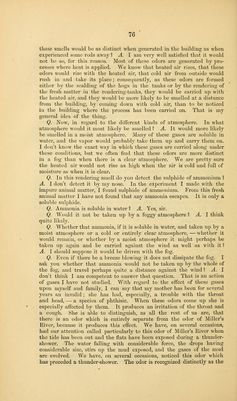 these smells would be as distinct when generated in the building as when experienced some rods away 1 A. I ana very well satisfied that it would not be so, for this reason. Most of these odors are generated by pi'o- cesses where heat is applied. We know that heated air rises, that these odors would rise with the heated air, that cold air from outside would rush in and take its place; consequently, as these odors are formed either by the scalding of the hogs in the tanks or by the rendering of the fresh matter in the rendering-tanks, they would be carried up with the heated air, and they would be more likely to be smelled at a distance from the building, by coming down with cold air, than to be noticed in the building where the process has been carried on. That is my general idea of the thing. Q. Now, in regard to the different kinds of atmosphere. In what atmosphere would it most likely be smelled 1 A. It would more likely be smelled in a moist atmosphere. Many of these gases are soluble in water, and the vapor would probably take them up and carry them on. I don't know the exact way in which these gases are carried along under these conditions, but we often find that these odors are more distinct in a fog than when there is a clear atmosphere. We are jDretty sure the heated air would not rise as high when the air is cold and full of moistm-e as when it is clear. Q. In this rendering smell do you detect the sulphide of ammonium 1 A. I don't detect it by my nose. In the experiment I made with the impure animal matter, I found sulphide of ammonium. From this fresh animal matter I have not found that any ammonia escapes. It is only a soluble sulphide. Q. Ammonia is soluble in water 1 A. Yes, sir. Q. Woidd it not be taken up by a foggy atmosphere 1 A. 1 think quite likely. Q. Whether that ammonia, if it is soluble in water, and taken up by a moist atmosphere or a cold or entirely clear atmosphere, — whether it would remain, or whether by a moist atmosphere it might perhaps be taken up again and be carried against the wind as well as with it 1 A. I should suppose it would be driven with the fog. Q. Even if there be a breeze blowing it does not dissipate the fog. I ask you whether that ammonia would not be taken up by the whole of the fog, and travel perhaps quite a distance against the wind*? A. I don't think I am competent to answer that question. That is an action of gases I have not studied. With regard to the effect of these gases upon myself and family, I can say that my mother has been for several years an invalid; she has had, especially, a trouble with the throat and head, — a species of phthisic. When these odors come up she is especially affected by them. It produces an irritation of the throat and a cough. She is able to distinguish, as aU the rest of us are, that there is an odor which is entirely separate from the odor of Miller's River, because it produces this effect. We have, on several occasions, had our attention called particularly to this odor of Miller's River when the tide has been out and the flats have been exposed during a thunder- shower. The water falling with considerable force, the drops having considerable size, stirs xip the mud exposed, and the gases of the mud are evolved. We have, on several occasions, noticed this odor which has preceded a thunder-shower. The odor is recognized distinctly as the