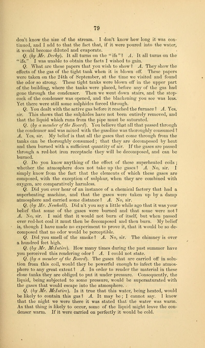 dou't know the size of the stream. T don't know how long it was con- tinued, and I add to th{it the fact that, if it were poured into the water, it would become diluted and evaporate. Q. {by Mr. Derby). It all turns on the ifs 1 A. It all turns on the  ifs. I was unable to obtain the facts I wished to gain. Q. What are these papers that you wish to show 1 A. They show the effects of the gas of the tight tank when it is blown off. These papers were taken on the 24th of September, at the time we visited and found the odor so strong. These tight tanks were blown off in the upper part of the building, where the tanks were placed, before any of the gas had gone through the condenser. Then w^e went down stairs, and the stop- cock of the condenser was opened, and the blackening you see was less. Yet there were still some sulphides forced through. Q. You dealt with the active gas before it reached the furnace ? A. Yes, sir. This shows that the sulphides have not been entirely removed, and that the liquid which runs from the pipe must be saturated. Q. ifiy a member of the Board). You believe thjit all that passed through the condenser and was mixed with the gasoline was thoroughly consumed % A. Yes, sir. My belief is that all the gases that come through from the tanks can be thoroughly consumed; that they are decomposed by heat and then burned with a sufficient quantity of air. If the gases are passed through a red-hot iron receptacle they will be decomposed, and can be burned. Q. Do you know anything of the effect of these superheated coils; whether the atmosphere does not take up the gases *? A. No, sir. I simjDly know from the fact that the elements of which these gases are composed, w^ith the exception of sulphur, when they are combined with oxygen, are comparatively harmless. Q. Did you ever hear of an instance of a chemical factory that had a superheating machine, and that the gases were taken up by a damp atmosphere and carried some distance 1 A. No, sir. Q. [by Mr. JVewkall). Did n't you say a little while ago that it was your belief that some of the gases were burned and that some were not 1 A. No, sir. I said that it would not burn of itself, but when passed over red-hot coal it must then be decomposed and then burn. My belief is, though I have made no experiment to prove it, that it would be so de- composed that no odor would be perceptible. Q. Did you smell of the smoke 1 A. No, sir. The chimney is over a himdred feet high. Q. (by Mr. Mcintire). How many times during the past summer have you perceived this rendering odor % A. \ could not state. Q. (by a member of the Board). The gases that are carried off in solu- tion from this coil, would they be powerful enough to infect the atmos- phere to any great extent 1 ^. In order to render the material in these close tanks they are obliged to put it under pressure. Consequently, the liquid, being subjected to some pressure, would be supersaturated with the gases that would escape into the atmosphere. Q. (by Mr. Mcintire). Is it true that this water, being heated, would be likely to contain this gas 1 A. It may be; I cannot say. I know that the night we were there it was stated that the water was warm. As that thing is likely to occur, some of the liquid might leave the con- denser warm. If it were carried on perfectly it would be cold.