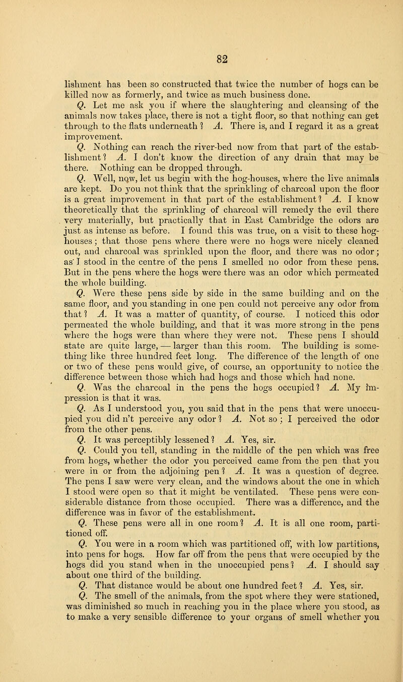 lishment has been so constructed that twice the number of hogs can be killed now as formerly, and twice as much business done. Q. Let me ask you if where the slaughtering and cleansing of the animals now takes place, there is not a tight floor, so that nothing can get through to the flats underneath 1 A. There is, and I regard it as a great improvement. Q. Nothing can reach the river-bed now from that part of the estab- lishment *? A. I don't know the direction of any drain that may be there. Nothing can be dropped through. Q. Well, now, let us begin with the hog-houses, where the live animals are kept. Do you not think that the sprinkling of charcoal upon the floor is a great improvement in that part of the establishment 1 A. I know theoretically that the sprinkling of charcoal will remedy the evil there very materially, but practically that in East Cambridge the odors are just as intense as before. I found this was true, on a visit to these hog- houses ; that those pens w^here there were no hogs were nicely cleaned out, and charcoal was sprinkled upon the floor, and there was no odor; as T stood in the centre of the pens I smelled no odor from these pens. But in the pens where the hogs were there was an odor which permeated the whole building. Q. Were these pens side by side in the same building and on the same floor, and you standing in one pen could not perceive any odor from that 1 A. It was a matter of quantity, of course. I noticed this odor permeated the whole building, and that it was more strong in the pens where the hogs were than where they were not. These pens I should state are quite large, — larger than this room. The building is some- thing like three hundred feet long. The difference of the length of one or two of these pens would give, of course, an opportunity to notice the difference between those which had hogs and those which had none. Q. Was the charcoal in the pens the hogs occupied? A. My im- pression is that it was. Q. As I understood you, you said that in the pens that were unoccu- pied you did n't perceive any odor 1 A. Not so ; I perceived the odor from the other pens. Q. It was perceptibly lessened 1 A. Yes, sir. Q. Could you tell, standing in the middle of the pen which was free from hogs, whether the odor you perceived came from the pen that you were in or from the adjoining pen 1 A. It was a question of degree. The pens I saw were very clean, and the windows about the one in which I stood were open so that it might be ventilated. These pens were con- siderable distance from those occupied. There was a diff'erence, and the difference was in favor of the establishment. Q. These pens were all in one room] A. It is all one room, parti- tioned off. Q. You were in a room which was partitioned off, with low partitions, into pens for hogs. How far off from the pens that were occupied by the hogs did you stand when in the unoccupied pens'? A. I should say about one third of the building. Q. That distance would be about one hundred feet ? A. Yes, sir. Q. The smell of the animals, from the spot where they were stationed, was diminished so much in reaching you in the place where you stood, as to make a very sensible difference to your organs of smell whether you m