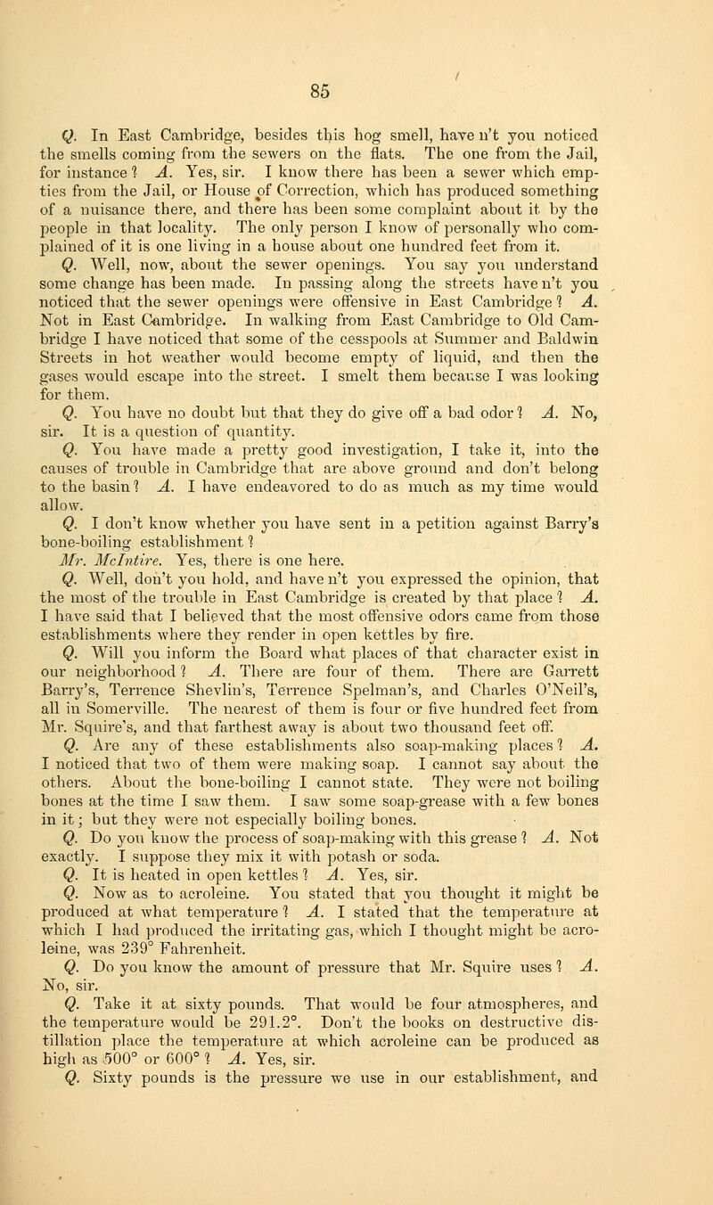 Q. In East Cambridge, besides this hog smell, have n't you noticed the smells coming from the sewers on the flats. The one from the Jail, for instance 1 A. Yes, sir. I know there has been a sewer which emp- ties from the Jail, or House of Correction, which has produced something of a nuisance there, and there has been some complaint about it by the people in that locality. The only person I know of personally who com- plained of it is one living in a house about one hundred feet from it. Q. Well, now, about the sewer openings. You say you understand some change has been made. In passing along the streets have n't you noticed that the sewer openings were offensive in East Cambridge ] A. Not in East Cambridge. In walking from East Cambridge to Old Cam- bridge I have noticed that some of the cesspools at Summer and Baldwin Streets in hot weather would become empty of liquid, and then the gases would escape into the street. I smelt them because I was looking for them. Q. You have no doubt but that they do give off a bad odor % A. No, sir. It is a question of quantity. Q. You have made a pretty good investigation, I take it, into the causes of trouble in Cambridge that are above ground and don't belong to the basin 1 A. 1 have endeavored to do as much as my time would allow. Q. I don't know whether you have sent in a petition against Barry's bone-boiling establishment % Mr. Mclntire. Yes, there is one here. Q. Well, don't you hold, and have n't you expressed the opinion, that the most of the trouble in East Cambridge is created by that place 1 A. I have said that I believed that the most offensive odors came from those establishments where they render in open kettles by fire. Q. Will you inform the Board what places of that character exist in our neighborhood ? A. There are four of them. There are Garrett Barry's, Terrence Shevlin's, Tei-rence Spelman's, and Charles O'Neil's, all in Somerville. The nearest of them is four or five hundred feet from Mr. Squire's, and that farthest away is about two thousand feet off. Q. Are any of these establishments also soap-making places 1 A. I noticed that two of them were making soap. I cannot say about the others. About the bone-boiling I cannot state. They were not boiling bones at the time I saw them. I saw some soap-grease with a few bones in it; but they were not especially boiling bones. Q. Do you know the process of soap-making with this grease 1 A. Not exactly. I suppose they mix it with potash or soda. Q. It is heated in open kettles ? A. Yes, sir. Q. Now as to acroleine. You stated that you thoxight it might be produced at what temperatiare % A. 1 stated that the temperature at which I had produced the irritating gas, which I thought might be acro- leine, was 239° Fahrenheit. Q. Do you know the amount of pressure that Mr. Squire uses % A. No, sir. Q. Take it at sixty pounds. That would be four atmospheres, and the temperature would be 291.2°. Don't the books on destructive dis- tillation place the temperature at which acroleine can be produced as high as 500° or 600° 1 A. Yes, sir. Q. Sixty pounds is the pressure we use in our establishment, and