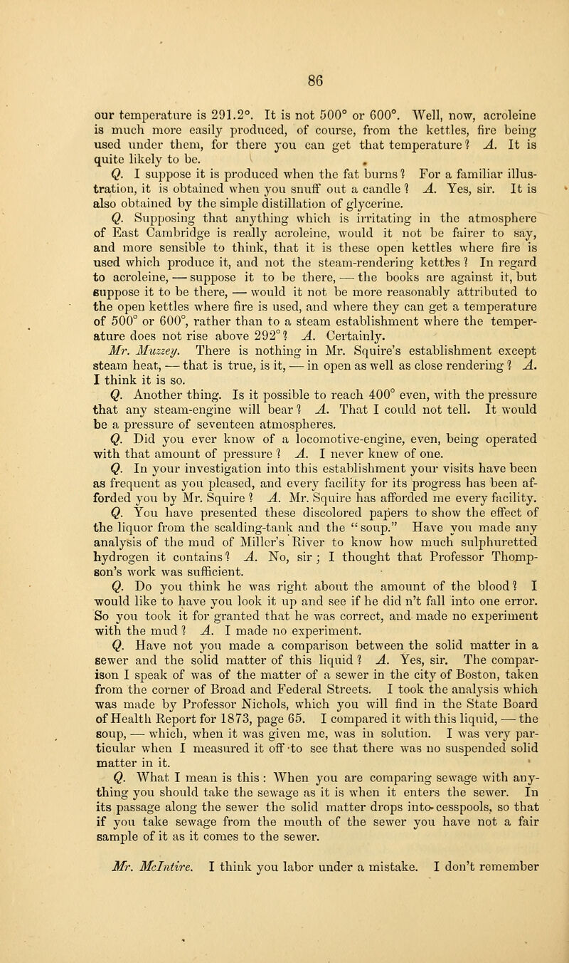 our temperature is 291.2°. It is not 500° or 600°. Well, now, acroleine is much more easily produced, of course, from the kettles, fire being used under them, for there you can get that temperature t A. It is quite likely to be. Q. I suppose it is produced when the fat burns 1 For a familiar illus- tration, it is obtained when you snuiF out a candle 1 A. Yes, sir. It is also obtained by the simple distillation of glycerine. Q. Supposing that anything which is instating in the atmosphere of East Cambridge is really acroleine, would it not be fairer to say, and more sensible to think, that it is these open kettles where fire is used which produce it, and not the steam-rendering kettles ] In regard to acroleine, — suppose it to be there, ■— the books are against it, but suppose it to be thei'e, — would it not be more reasonably attributed to the open kettles where fire is used, and where they can get a temperature of 500° or 600°, rather than to a steam establishment where the temper- ature does not rise above 292°? A. Certainly. Mr. Muzzey. There is nothing in Mr. Squire's establishment except steam heat, — that is true, is it, — in open as well as close rendering ? A. I think it is so. Q. Another thing. Is it possible to reach 400° even, Avith the pressure that any steam-engine will bear ] A. That I could not tell. It would be a pressure of seventeen atmospheres. Q. Did you ever know of a locomotive-engine, even, being operated with that amount of pressure 1 A. 1 never knew of one. Q. In your investigation into this establishment yoiir visits have been as frequent as you pleased, and every facility for its progress has been af- forded you by Mr. Squire ? A. Mr. Squire has afforded me every facility. Q. You have presented these discolored papers to show the effect of the liquor from the scalding-tank and the  soup. Have you made any analysis of the mud of Miller's River to know how much sulphuretted hydrogen it contains 1 A. No, sir ; I thought that Pi-ofessor Thomp- son's work was sufficient. Q. Do you think he was right about the amount of the blood? I would like to have you look it up and see if he did n't fall into one error. So you took it for granted that he was correct, and made no experiment with the mvid 1 A. 1 made no experiment. Q. Have not you made a comparison between the solid matter in a sewer and the solid matter of this liquid 1 A. Yes, sir. The compar- ison I speak of was of the matter of a sewer in the city of Boston, taken from the corner of Broad and Federal Streets. I took the analysis which was made by Professor Nichols, which you will find in the State Board of Health Report for 1873, page 65. I compared it with this liquid, —• the soup, — which, when it was given me, was in solution. I was very par- ticular when I measured it off 'to see that there was no suspended solid matter in it. ' Q. What I mean is this : When you are comparing sewage with any- thing you should take the sewage as it is when it enters the sewer. In its passage along the sewer the solid matter drops into- cesspools, so that if you take sewage from the mouth of the sewer you have not a fair sample of it as it comes to the sewer. Mr. Mdntire. I think you labor under a mistake. I don't remember