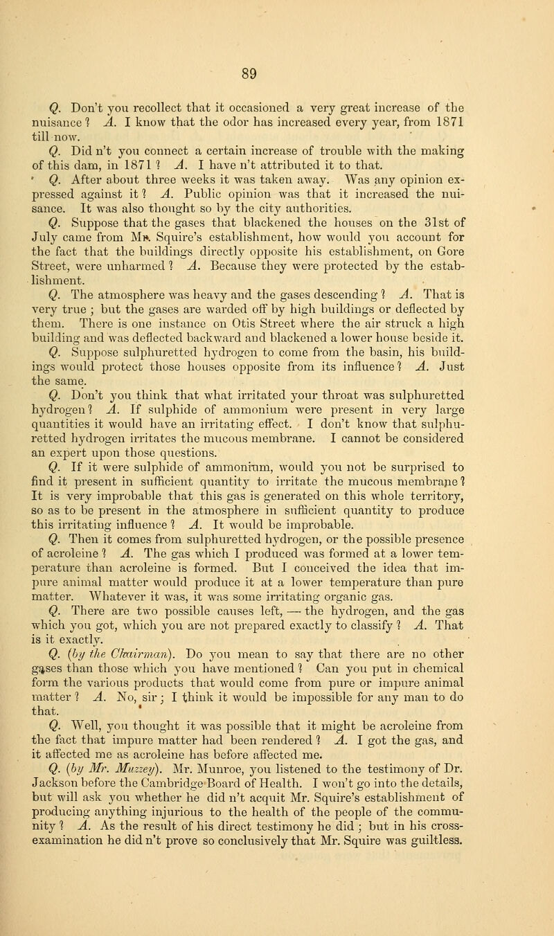 Q. Don't you recollect that it occasioned a very great increase of the nuisance 1 A. I know that the odor has increased every year, from 1871 till now. Q. Did n't you connect a certain increase of trouble with the making of this dam, in 1871 1^.1 have n't attributed it to that. ' Q. After about three weeks it was taken away. Was any opinion ex- pressed against it 1 A. Public opinion was that it increased the nui- sance. It was also thought so by the city authorities. Q, Suppose that the gases that blackened the houses on the 31st of July came from Mi». Squire's establishment, how would you account for the fact that the buildings directly opposite his establishment, on Gore Street, were unharmed 1 A. Because they were protected by the estab- ■ lishment. Q. The atmosphere was heavy and the gases descending 1 A. That is very true ; but the gases are warded off by high buildings or deflected by them. There is one instance on Otis Street where the air struck a high building and was deflected backward and blackened a lower house beside it. Q. Suppose sulphuretted hydrogen to come from the basin, his build- ings w^ould protect those houses opposite from its influence 1 A. Just the same. Q. Don't you think that what irritated your throat was sulphuretted hydrogen 1 A. If sulphide of ammonium were present in very large quantities it would have an irritating effect. I don't know that sulphu- retted hydrogen irritates the mucous membrane. I cannot be considered an expert upon those questions. Q. If it were sulphide of ammoniTim, would you not be surprised to find it present in sufficient quantity to irritate the mucous membrajie 1 It is very improbable that this gas is generated on this whole territory, so as to be present in the atmosphere in sufficient quantity to produce this irritating influence ] A. It would be improbable. Q. Then it comes from sulphuretted hydrogen, or the possible presence of acroleine 1 A. The gas which I produced was formed at a lower tem- perature than acroleine is formed. But I conceived the idea that im- pure animal matter would produce it at a lower temperature than pure matter. Whatever it was, it was some instating organic gas. Q. There are two possible causes left, — the hydrogen, and the gas which you got, which you are not prepared exactly to classify 1 A. That is it exactly. Q. {by the CJvairman). Do you mean to say that there are no other gsises than those which you have mentioned 1 Can you put in chemical form the various products that w^ould come from pure or impure animal matter 1 A. No, sir j I think it would be impossible for any man to do that. Q. Well, you thought it was possible that it might be acroleine from the fact that impure matter had been rendered 1 A. 1 got the gas, and it affected me as acroleine has before affected me. Q. [by Mr. Muzzey). Mr. Munroe, you listened to the testimony of Dr. Jackson before the Cambridge Board of Health. I won't go into the details, but will ask you whether he did n't acquit Mr. Squire's establishment of producing anything injurious to the health of the people of the commu- nity 1 A. As the result of his direct testimony he did ; but in his cross- examination he did n't prove so conclusively that Mr. Squire was guiltless.