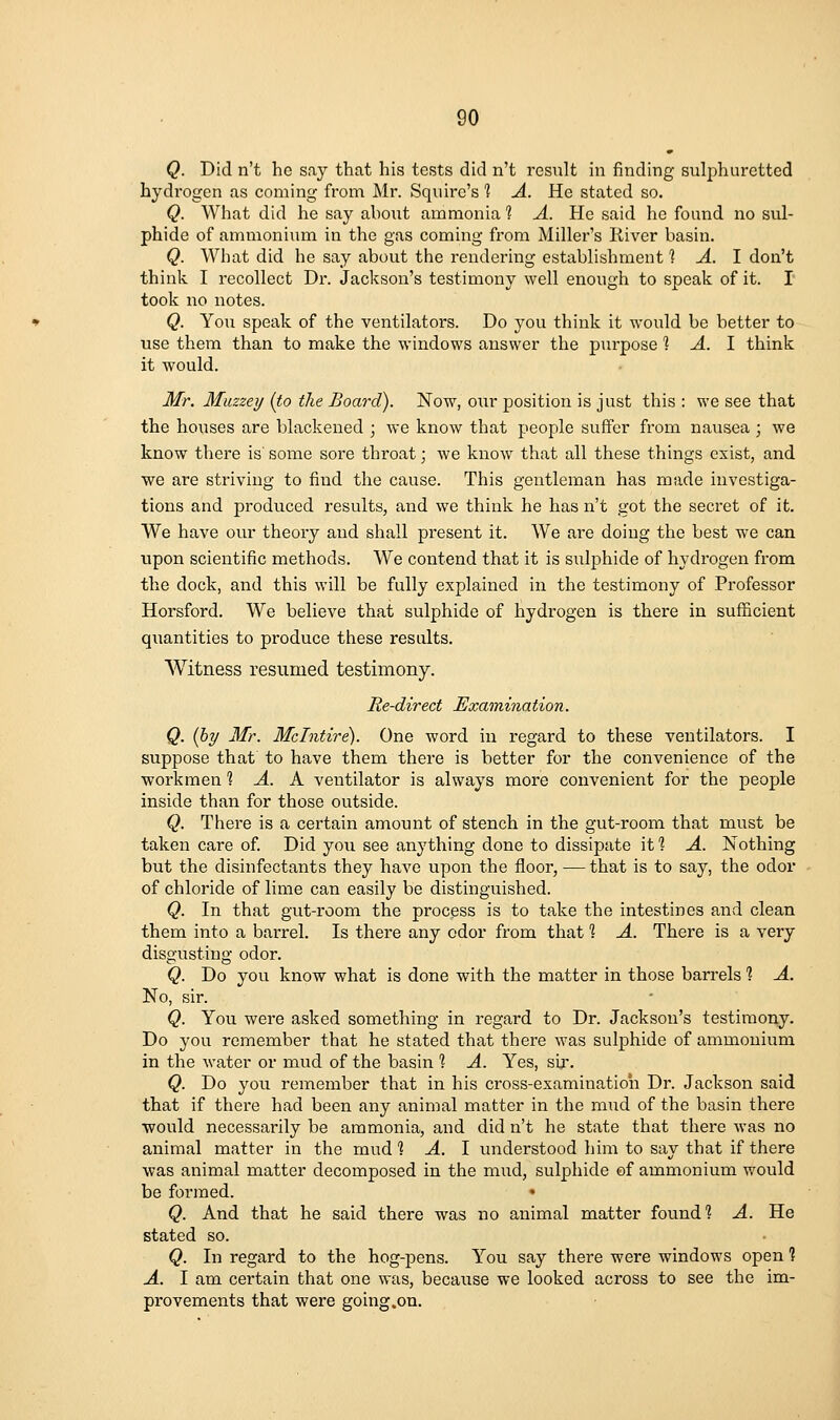 Q. Did n't he say that his tests did n't result in finding sulphuretted hydrogen as coming from Mr. Squire's 1 A. He stated so. Q. What did he say about ammonia 1 A. He said he found no sul- phide of ammonium in the gas coming from Miller's River basin. Q. What did he say about the rendering establishment ? A. I don't think I recollect Dr. Jackson's testimony well enough to speak of it. I took no notes. Q. Yon speak of the ventilators. Do you think it would be better to use them than to make the windows answer the purpose 1 A. I think it would. Mr. Muzzeij (to the Board). Now, our position is just this : we see that the ho\ises are blackened ; we know that people suffer from nausea ; we know there is' some sore throat; we know that all these things exist, and ■we are striving to find the cause. This gentleman has made investiga- tions and produced results, and we think he has n't got the secret of it. We have our theory and shall present it. We are doing the best we can upon scientific methods. We contend that it is sulphide of hydrogen from the dock, and this will be fully explained in the testimony of Professor Horsford. We believe that sulphide of hydrogen is there in sufficient quantities to produce these results. Witness resumed testimony. Re-direct Examination. Q. (hy Mr. Mclntire). One word in regard to these ventilators. I suppose that to have them there is better for the convenience of the workmen 1 A. K ventilator is always more convenient for the people inside than for those outside. Q. There is a certain amount of stench in the gut-room that must be taken care of. Did you see anything done to dissipate it 1 A. Nothing but the disinfectants they have upon the floor, — that is to say, the odor of chloride of lime can easily be distinguished. Q. In that gut-room the process is to take the intestines and clean them into a barrel. Is there any odor from that % A. There is a very disgusting odor. Q. Do you know what is done with the matter in those barrels ? A. No, sir. Q. You were asked something in regard to Dr. Jackson's testimony. Do you remember that he stated that there was sulphide of ammonium in the water or mud of the basin ? A. Yes, sir. Q. Do you remember that in his cross-examination Dr. Jackson said that if there had been any animal matter in the mud of the basin there ■would necessarily be ammonia, and did n't he state that there was no animal matter in the mud % A. 1 understood him to say that if there ■was animal matter decomposed in the mud, sulphide of ammonium would be formed. ♦ Q. And that he said there was no animal matter found'? A. He stated so. Q. In regard to the hog-pens. You say there were windows open ? A. I am certain that one was, because we looked across to see the im- provements that were going.on.