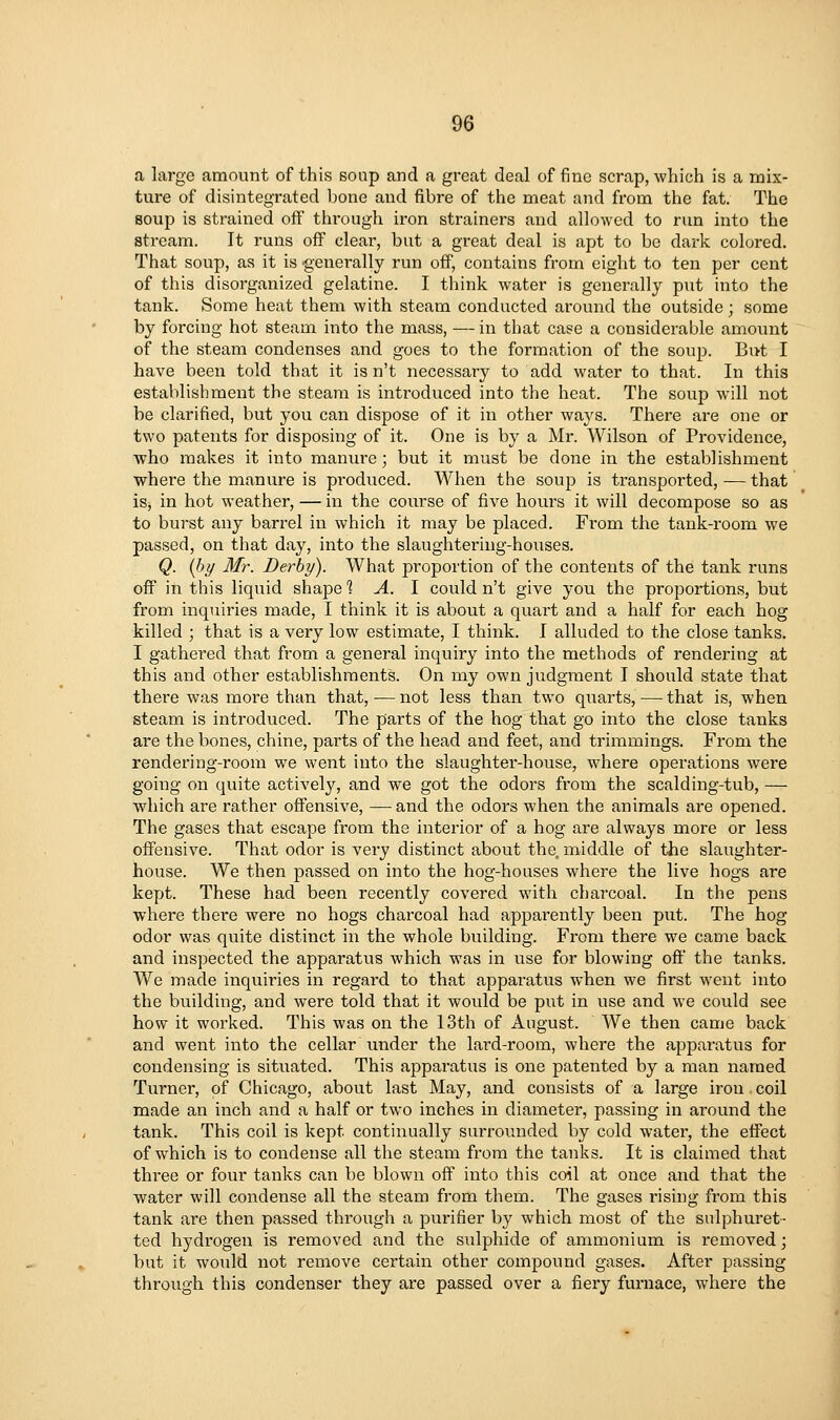 a large amount of this Bonp and a great deal of fine scrap, which is a mix- ture of disintegrated bone and fibre of the meat and from the fat. The soup is strained off through iron strainers and allowed to run into the stream. It runs off clear, but a great deal is apt to be dark colored. That soup, as it is -generally run off, contains from eight to ten per cent of this disorganized gelatine. I think water is generally put into the tank. Some heat them with steam conducted around the outside; some by forcing hot steam into the mass, — in that case a considerable amount of the steam condenses and goes to the formation of the soup. But I have been told that it is n't necessary to add water to that. In this establishment the steam is introduced into the heat. The soup will not be clarified, but you can dispose of it in other ways. There are one or two patents for disposing of it. One is by a Mr. Wilson of Providence, who makes it into manure; but it must be done in the establishment where the manure is produced. When the soup is transported, — that iSj in hot weather, — in the course of five hours it will decompose so as to burst any barrel in which it may be placed. Fi'om the tank-room we passed, on that day, into the slaughtering-houses. Q. [hy Mr. Derby). What proportion of the contents of the tank runs off in this liquid shape % A. \ could n't give you the proportions, but from inquiries made, I think it is about a quart and a half for each hog killed ; that is a very low estimate, I think. I alluded to the close tanks. I gathered that from a general inquiry into the methods of rendering at this and other establishments. On my own judgment I should state that there was more than that, — not less than two quarts, — that is, when steam is introduced. The parts of the hog that go into the close tanks are the bones, chine, parts of the head and feet, and trimmings. From the rendering-room we went into the slaughter-house, where operations were going on quite actively, and we got the odors from the scalding-tub, — which are rather offensive, —and the odors when the animals are opened. The gases that escape from the interior of a hog are always more or less offensive. That odor is very distinct about the, middle of the slaughter- house. We then passed on into the hog-houses where the live hogs are kept. These had been recently covered with charcoal. In the pens where there were no hogs charcoal had apparently been put. The hog odor was quite distinct in the whole building. From there we came back and inspected the apparatus which was in use for blowing off the tanks. We made inquiries in regard to that apparatus when we first went into the building, and were told that it would be put in use and we could see how it worked. This was on the 13th of August. We then came back and went into the cellar under the lard-room, where the apparatus for condensing is situated. This apparatus is one patented by a man named Turner, of Chicago, about last May, and consists of a large iron. coil made an inch and a half or two inches in diameter, passing in around the tank. This coil is kept continually surrounded by cold water, the effect of which is to condense all the steam from the tanks. It is claimed that thi'ee or four tanks can be blown off into this coil at once and that the water will condense all the steam from them. The gases rising from this tank are then passed through a purifier by which most of the sulphuret- ted hydrogen is removed and the sulphide of ammonium is removed; but it would not remove certain other compound gases. After passing through this condenser they are passed over a fiery furnace, where the