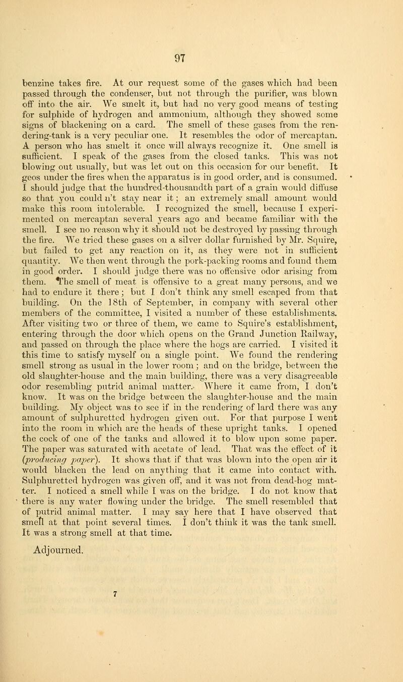 benzine takes fire. At our request some of the gases which had been passed through the condenser, but not through the purifier, was blown off into the air. We smelt it, but had no very good means of testing for sulphide of hydrogen and ammonium, although they showed some signs of blackening on a card. The smell of these gases from the ren- dering-tank is a very peculiar one. It resembles the odor of mercaptan, A person who has smelt it once will always recognize it. One smell is sufficient. I speak of the gases from the closed tanks. This was not blowing out usuallj^, but was let out on this occasion for our benefit. It geos under the fires when the apparatus is in good order, and is consumed. I should judge that the hundred-thousandth part of a grain would diftuse so that you could n't stay near it; an extremely small amount would make this room intolerable, I recognized the smell, because I experi- mented on mercaptan several j^ears ago and became familiar with the smell. I see no reason why it should not be destroyed by passing through the fire. We tried these gases on a silver dollar furnished by Mr. Squire, but failed to get any reaction on it, as they were not in sufficient quantity. We then went through the poi-k-packing rooms and found them in good order. I should judge there was no offensive odor arising from them. *rhe smell of meat is offensive to a great many peisons, and we had to endure it there; but I don't think any smell escaped from that building. On the 18th of September, in company with several other members of the committee, I visited a number of these establishments. After visiting two or three of them, we came to Squire's establishment, entering through the door which opens on the Grand Junction Railway, and passed on through the place where the hogs are carried. I visited it this time to satisfy myself on a single point. We found the rendering smell strong as usual in the lower room; and on the bridge, between the old slaughter-house and the main building, there was a very disagreeable odor resembling putrid animal matter.- Where it came from, I don't know. It was on the bridge between the slaughter-house and the main building. My object was to see if in the rendering of lard there was any amount of sulphuretted hydrogen given out. For that pvirpose I went into the room in which are the heads of these upright tanks. I opened the cock of one of the tanks and allowed it to blow upon some paper. The paper was saturated with acetate of lead. That was the effect of it (producing paper). It shows that if that was blown into the open air it would blacken the lead on anything that it came into contact with. Sulphuretted hydrogen was given off, and it was not from dead-hog mat- ter. I noticed a smell while I was on the bridge. I do not know that there is any water flowing under the bridge. The smell resembled that of putrid animal matter. I may saj^ here that I have observed that smefl at that point several times. I don't think it was the tank smell. It was a strong smell at that time. Adjourned.