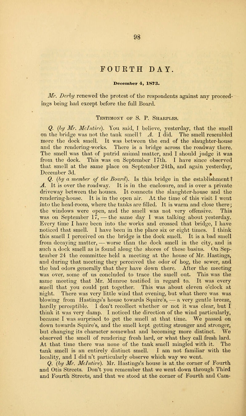 FOURTH DAY. December 4, 1873. Mr. Derby renewed the protest of the respondents against any proceed- ings being had except before the full Board. Testimony of S. P. Sharples. Q. (hy Mr. Mclntire). You said, I believe, yesterday, that the smell on the bridge was not the tank smell 1 A. 1 did. The smell resembled more the dock smell. It was between the end of the slaughter-house and the rendering-works. There is a bridge across the roadway there. The smell was that of putrid animal matter, and I should judge it was from the dock. This was on September 17th. I have since observed that smell at the same place on September 24th, and again yesterday, December 3d. ^ Q. [by a member of the Board). Is this bridge in the establishment? A. It is over the roadway. It is in the enclosure, and is over a private driveway between the houses. It connects the slaughter-house and the rendering-house. It is in the open air. At the time of this visit I went into the head-room, where the tanks are filled. It is warm and close there; the windows were open, and the smell was not very offensive. This was on September 17,—the same day I was talking about yesterday. Every time I have been into the works and crossed that bridge, I have noticed that smell. I have been in the place six or eight times. I think this smell I perceived on the bridge is the dock smell. It is a bad smell from decaying matter, — worse than the dock smell in the city, and is such a dock smell as is found along the shores of these basins. On Sep- tember 24 the committee held a meeting at the house of Mr. Hastings, and during that meeting they perceived the odor of hog, the sewer, and the bad odors generally that they have down there. After the meeting was over, some of us concluded to trace the smell out. This was the same meeting that Mr. Monroe testified in regard to. It was every smell that you could put together. This was about eleven o'clock at night. There was very little wind that evening, but what there was was blowing from Hastings's house towards Squire's, — a very gentle breeze, hardly perceptible. I don't recollect whether or not it was clear, but I think it was very damp. I noticed the direction of the wind particularly, because I was surprised to get the smell at that time. We passed on down towards Squire's, and the smell kept getting stronger and stronger, but changing its character somewhat and becoming more distinct. We observed the smell of rendering fresh lard, or what they call fresh lard. At that time there was none of the tank smell mingled with it. The tank smell is an entirely distinct smell. I am not familiar with the locality, and I did n't particularly observe which way we went. Q. (by Mr. Mclntire). Mr. Hastings's house is at the corner of Fourth and Otis Streets. Don't you remember that we went down, through Third and Fourth Streets, and that we stood at the corner of Fourth and Cam-