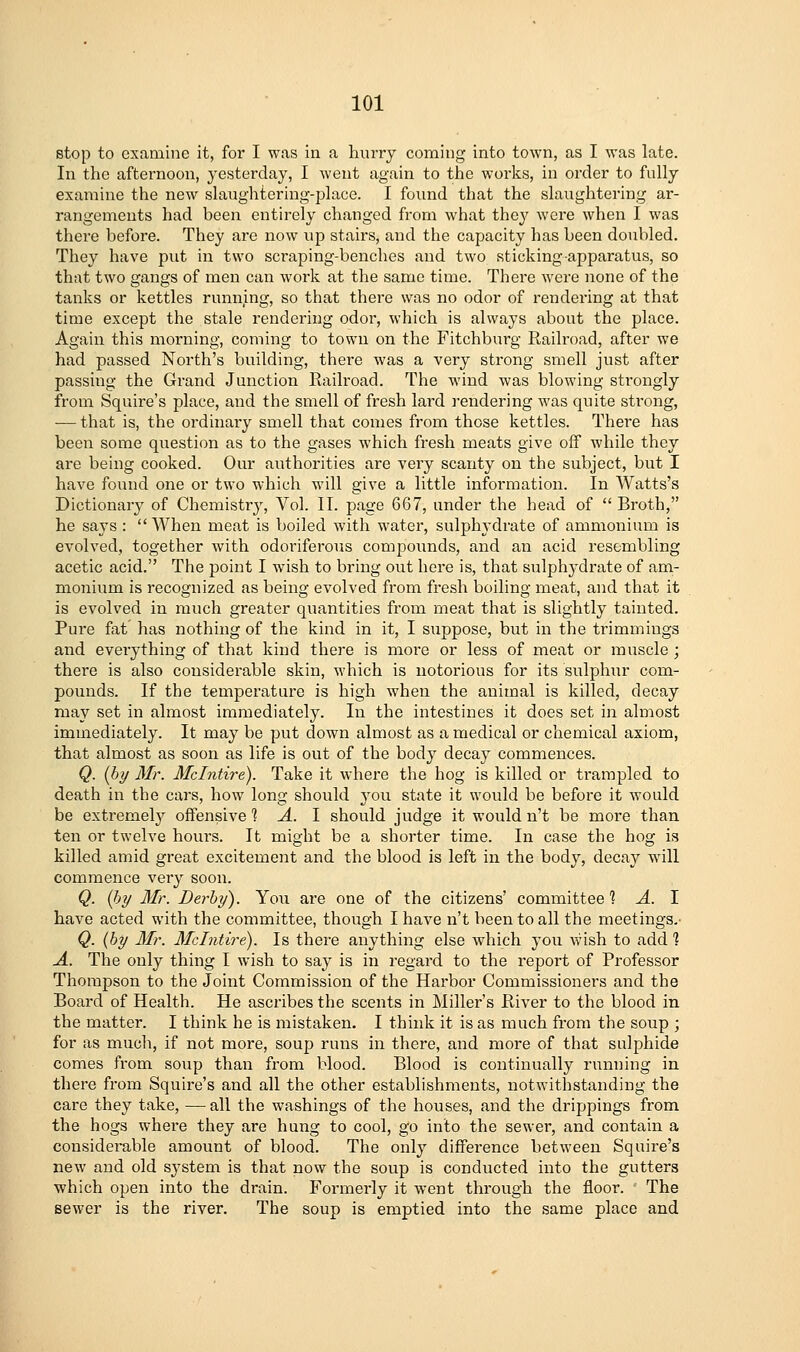 stop to examine it, for I was in a hurry coming into town, as I was late. In the afternoon, yesterday, I went again to the works, in order to fully examine the new slaughtering-place. I found that the slaughtering ar- rangements had been entirely changed from what they were when I was there before. They are now up stairs, and tlie capacity has been doubled. They have put in two scraping-benches and two sticking apparatus, so that two gangs of men can work at the same time. There were none of the tanks or kettles running, so that there was no odor of rendering at that time except the stale rendering odor, which is always about the place. Again this morning, coming to town on the Fitchburg Railroad, after we had passed North's building, there was a very strong smell just after passing the Grand Junction Eailroad. The wind was blowing sti'ongly from Squire's place, and the smell of fresh lard rendering was quite strong, — that is, the ordinary smell that comes from those kettles. There has been some qviestion as to the gases which fresh meats give off while they are being cooked. Our authorities are very scanty on the subject, but I have found one or two which will give a little information. In Watts's Dictionary of Chemistry, Vol. II. page 667, under the head of  Broth, he says :  When meat is boiled with water, sulph3'drate of ammonium is evolved, together with odoriferous compounds, and an acid resembling acetic acid. The point I wish to bring out here is, that sulphj^drate of am- monium is recognized as being evolved from fresh boiling meat, and that it is evolved in much greater quantities from meat that is slightly tainted. Pure fat has nothing of the kind in it, I suppose, but in the trimmings and everything of that kind there is more or less of meat or muscle ; there is also considerable skin, which is notorious for its sulphur com- pounds. If the temperature is high when the animal is killed, decay may set in almost immediately. In the intestines it does set in almost immediately. It may be put down almost as a medical or chemical axiom, that almost as soon as life is out of the body decay commences. Q. {by Mr. Mclntire). Take it where the hog is killed or trampled to death in the cars, how long should \o\x state it would be before it would be extremely offensive 1 A. I should judge it would n't be more than ten or twelve hours. It might be a shorter time. In case the hog is killed amid great excitement and the blood is left in the body, decay will commence very soon. Q. {by Mr. Derby'). Yoii are one of the citizens' committee] A. I have acted with the committee, though I have n't been to all the meetings.- Q. {by Mr. Mclntire). Is there anything else which you wish to add ] A. The only thing I wish to say is in regard to the report of Professor Thompson to the Joint Commission of the Harbor Commissioners and the Board of Health. He ascribes the scents in Miller's River to the blood in the matter. I think he is mistaken. I think it is as much from the soup ; for as much, if not more, soup runs in there, and more of that sulphide comes from soup than from blood. Blood is continually running in there from Squire's and all the other establishments, notwithstanding the care they take, — all the washings of the houses, and the drippings from the hogs where they are hung to cool, go into the sewer, and contain a considei-able amount of blood. The only difference between Squire's new and old system is that now the soup is conducted into the gutters which open into the drain. Formerly it went through the floor. The sewer is the river. The soup is emptied into the same place and