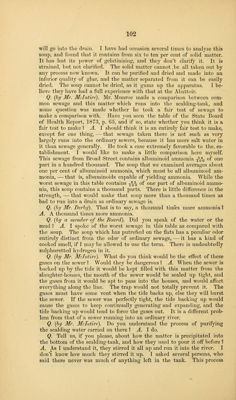 will go into the drain. I have had occasion several times to analyze this sonp, and found that it contains from six to ten per cent of solid matter. It has lost its power of gelatinizing, and they don't clarify it. It is strained, but not clarified. The solid matter cannot ,be all taken out by any process now known. It can be purified and dried and made into an inferior quality of glue, and the matter separated from it can be easily dried. The soup cannot be dried, as it gums up the apparatus. I be- lieve they have had a full experience with that at the Abattoir. Q. {lyy Mr. Mclntire). Mr. Munroe made a comparison between com- mon sewage and this matter which runs into the scalding-tank, and some question was made whether he took a fair test of sewage to make a comparison with. Have you seen the table of the State Board of Health Report, 1873, p. Q6, and if so, state whether you think it is a fair test to make % A. 1 should think it is an entirely fair test to make, except for one thing, — that sewage taken there is not such as very largely runs into the ordinary sewers, because it has more salt water in it than sewage generally. He took a case extremely favorable to the. es- tablishment. I would like to make a little comparison here myself. This sewage from Broad Street, contains albuminoid ammonia -^^^ of one part in a hundred thousand. The soup that we examined averages about one per cent of albuminoid ammonia, which must be all albuminoid am- monia, — that is, albuminoids capable of yielding ammonia. While the worst sewage in this table contains y^% of one part of albuminoid ammo- nia, this soxip contains a thousand parts. There is little difference in the strength, — that would make that soup more than a thousand times as bad to run into a drain as ordinary sewage is. Q. [hy Mr. Derby). That is to say, a thousand times more ammonia? A. A thousand times more ammonia. Q. {by a member of the Board). Did you speak of the water or the mud 1 A. 1 spoke of the worst sewage in this table as compared with the soup. The soup which has putrefied on the flats has a peculiar odor entirely distinct from the odor of ordinary sewage, —• it has a kind of cooked smell, if 1 may be allowed to use the term. There is undoubtedly sulphuretted hydrogen in it. Q. (by Mr. Mclntire). What do you think would be the effect of these gases on the sewer 1 Would they be dangerous'? A. When the sewer is backed up by the tide it would be kept filled with this matter from the ' slaughter-houses, the mouth of the sewer would be sealed up tight, and the gases from it would be apt to pass into the houses, and would affect everything along the line. The trap would not totally prevent it. The gases must have some vent when the tide backs up, else they will burst the sewer. If the sewer was perfectly tight, the tide backing up would cause the gases to keep, continually generating and expanding, and the tide backing up would tend to force the gases out. It is a different prob- lem from that of a sewer running into an ordinary river. Q. (by Mr. Mclntire). Do you understand the process of purifying the scalding water carried on there 1 A. I do. Q. Tell us, if you please, about how the matter is precipitated into the bottom of the scalding-tank, and how they used to pour it off before 1 A. As I understand it, they stirred it all up and run it into the river. I don't know how much they stirred it up. I asked several persons, who said there never was much of anything left in the tank. This process